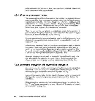 60 Introduction to the New Mainframe: Security
called enciphering (or encryption) while the conversion of ciphertext back to plain
text is called deciphering (or decryption).
4.6.1 When do we use encryption
The case study Internet Bookstore needs to encrypt data that is passed between
customers and the store. Your customers would expect that you have processes
in place to ensure that the information they provide will only be read by you and
not by anyone else who may access the data—illegally or unintentionally. When
you deal with your bank, encryption of the data you send them would also be
necessary in order to protect your own sensitive information.
Thus, you can see that encryption is needed at each step in the transmission of
personal details throughout the cycle of a transaction: from the customer, to your
bookstore, to the bank and to the courier company.
However, as you develop your security plans, keep in mind that encryption is not
absolute; it is always possible to break a cipher or encrypted code, though not
necessarily easy.
At its simplest, encryption is the process of using cryptographic tools to disguise
information. Hidden data cannot be detected, understood, and acted upon as
quickly as non-encrypted data. By using encryption, you introduce a time delay
for agents who want unauthorized access to your information. The more difficult
it is to access, the longer it takes to (unlawfully) see the data.
Generally, only sensitive data such as personal or financial details needs to be
encrypted, due to the expensive overhead incurred during processing. You
should consider encrypting your sensitive, top secret, and confidential files.
4.6.2 Symmetric encryption and asymmetric encryption
Symmetric encryption uses the same encryption key to encrypt and decrypt data.
In contrast, asymmetric encryption uses key pairs: one key encrypts, and the
other key decrypts or inverts the encryption key of the first key.
Asymmetric encryption is the stronger algorithm because neither of the elements
(the key or the encryption engine) can be used independently to disclose the
secret data.
More details about encryption are discussed in later chapters of this book. See
7.1, “A “must” today: cryptography” on page 102 and 8.5, “Encryption for network
communication” on page 151.
 