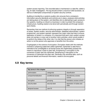 Chapter 4. Elements of security 63
system access reporting. This recorded data is maintained in a data file, called a
log, for later investigation. The log should contain a record of valid accesses, as
well as of attempted compromises of system security controls.
Auditing is handled by a systems auditor who ensures that a company’s
information security standards and controls are in place, analyzes what activities
are taking place on the system, and identifies who is attempting to gain access to
the systems. Auditing is critical to a business in order to protect the company’s
infrastructure. Auditing needs to be done both periodically and through random
spot checks.
Remember that one method of enforcing systems integrity is through separation
of duties. System auditor, security administrator, database administrator, system
programmer, and system operator represent five major roles that help to ensure
separation of duties in a company. It is important that each role’s system access
does not overlap or cross over to another role’s activities, which would enable it
to perform the duties of the other role. It is vital that the person who initiates an
action is not the person who approves or benefits from the action.
Cryptography is the science of encryption. Encryption deals with the methods
involved in preparing coded text called ciphertext. Ciphertext is data that is
intended to be unintelligible to all except those who legitimately possess the
means to reproduce it back to plain text. Enciphering or encryption is the
conversion of plain text into ciphertext. Deciphering or decryption is the
conversion of ciphertext into plain text. Generally only sensitive data, such as
personal details and financial information, needs to be encrypted.
4.9 Key terms
Key terms in this chapter
authorization categories classification
compartmentalization conditional access discretionary access
control
encryption grouping mandatory access control
security label security level separation of duties and
roles
temporal access user ID
 
