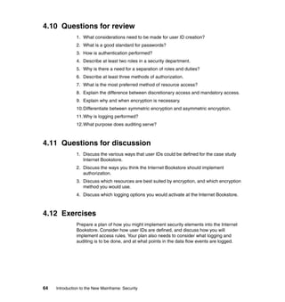 64 Introduction to the New Mainframe: Security
4.10 Questions for review
1. What considerations need to be made for user ID creation?
2. What is a good standard for passwords?
3. How is authentication performed?
4. Describe at least two roles in a security department.
5. Why is there a need for a separation of roles and duties?
6. Describe at least three methods of authorization.
7. What is the most preferred method of resource access?
8. Explain the difference between discretionary access and mandatory access.
9. Explain why and when encryption is necessary.
10.Differentiate between symmetric encryption and asymmetric encryption.
11.Why is logging performed?
12.What purpose does auditing serve?
4.11 Questions for discussion
1. Discuss the various ways that user IDs could be defined for the case study
Internet Bookstore.
2. Discuss the ways you think the Internet Bookstore should implement
authorization.
3. Discuss which resources are best suited by encryption, and which encryption
method you would use.
4. Discuss which logging options you would activate at the Internet Bookstore.
4.12 Exercises
Prepare a plan of how you might implement security elements into the Internet
Bookstore. Consider how user IDs are defined, and discuss how you will
implement access rules. Your plan also needs to consider what logging and
auditing is to be done, and at what points in the data flow events are logged.
 