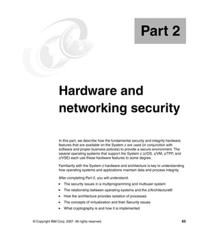© Copyright IBM Corp. 2007. All rights reserved. 65
Part 2 Hardware and
networking security
In this part, we describe how the fundamental security and integrity hardware
features that are available on the System z are used (in conjunction with
software and proper business policies) to provide a secure environment. The
several operating systems that support the System z (z/OS, z/VM, z/TPF, and
z/VSE) each use these hardware features to some degree.
Familiarity with the System z hardware and architecture is key to understanding
how operating systems and applications maintain data and process integrity.
After completing Part 2, you will understand:
The security issues in a multiprogramming and multiuser system
The relationship between operating systems and the z/Architecture®
How the architecture provides isolation of processes
The concepts of virtualization and their Security issues
What cryptography is and how it is implemented
Part 2
 