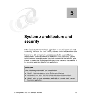 © Copyright IBM Corp. 2007. All rights reserved. 67
Chapter 5. System z architecture and
security
In the case study Internet Bookstore application, we assume System z is used.
Additionally, both z/OS and Linux running under the control of z/VM will be used.
In order to be able to implement acceptable security, it is essential that you
understand the System z architecture and how the various operating systems
and applications are able to exploit the built-in System z security features. This
chapter focuses on the System z architecture and the interfaces that available to
the operating systems and authorized applications.
5
Objectives
After completing this chapter, you will be able to:
Identify the unique features of the System z architecture
Understand how these features contribute to a secure environment
Identify which of these features are applicable to the case study Internet
Bookstore application
 