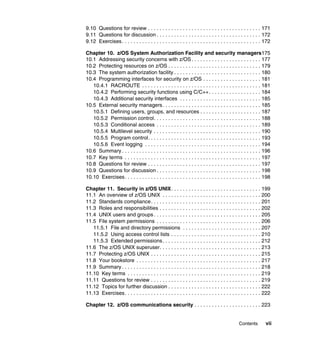Contents vii
9.10 Questions for review . . . . . . . . . . . . . . . . . . . . . . . . . . . . . . . . . . . . . . . 171
9.11 Questions for discussion . . . . . . . . . . . . . . . . . . . . . . . . . . . . . . . . . . . . 172
9.12 Exercises. . . . . . . . . . . . . . . . . . . . . . . . . . . . . . . . . . . . . . . . . . . . . . . . 172
Chapter 10. z/OS System Authorization Facility and security managers175
10.1 Addressing security concerns with z/OS . . . . . . . . . . . . . . . . . . . . . . . . 177
10.2 Protecting resources on z/OS . . . . . . . . . . . . . . . . . . . . . . . . . . . . . . . . 179
10.3 The system authorization facility . . . . . . . . . . . . . . . . . . . . . . . . . . . . . . 180
10.4 Programming interfaces for security on z/OS . . . . . . . . . . . . . . . . . . . . 181
10.4.1 RACROUTE . . . . . . . . . . . . . . . . . . . . . . . . . . . . . . . . . . . . . . . . . 181
10.4.2 Performing security functions using C/C++. . . . . . . . . . . . . . . . . . 184
10.4.3 Additional security interfaces . . . . . . . . . . . . . . . . . . . . . . . . . . . . 185
10.5 External security managers. . . . . . . . . . . . . . . . . . . . . . . . . . . . . . . . . . 185
10.5.1 Defining users, groups, and resources . . . . . . . . . . . . . . . . . . . . . 187
10.5.2 Permission control. . . . . . . . . . . . . . . . . . . . . . . . . . . . . . . . . . . . . 188
10.5.3 Conditional access . . . . . . . . . . . . . . . . . . . . . . . . . . . . . . . . . . . . 189
10.5.4 Multilevel security . . . . . . . . . . . . . . . . . . . . . . . . . . . . . . . . . . . . . 190
10.5.5 Program control. . . . . . . . . . . . . . . . . . . . . . . . . . . . . . . . . . . . . . . 193
10.5.6 Event logging . . . . . . . . . . . . . . . . . . . . . . . . . . . . . . . . . . . . . . . . 194
10.6 Summary . . . . . . . . . . . . . . . . . . . . . . . . . . . . . . . . . . . . . . . . . . . . . . . . 196
10.7 Key terms . . . . . . . . . . . . . . . . . . . . . . . . . . . . . . . . . . . . . . . . . . . . . . . 197
10.8 Questions for review . . . . . . . . . . . . . . . . . . . . . . . . . . . . . . . . . . . . . . . 197
10.9 Questions for discussion . . . . . . . . . . . . . . . . . . . . . . . . . . . . . . . . . . . . 198
10.10 Exercises. . . . . . . . . . . . . . . . . . . . . . . . . . . . . . . . . . . . . . . . . . . . . . . 198
Chapter 11. Security in z/OS UNIX. . . . . . . . . . . . . . . . . . . . . . . . . . . . . . . 199
11.1 An overview of z/OS UNIX . . . . . . . . . . . . . . . . . . . . . . . . . . . . . . . . . . 200
11.2 Standards compliance. . . . . . . . . . . . . . . . . . . . . . . . . . . . . . . . . . . . . . 201
11.3 Roles and responsibilities . . . . . . . . . . . . . . . . . . . . . . . . . . . . . . . . . . . 202
11.4 UNIX users and groups . . . . . . . . . . . . . . . . . . . . . . . . . . . . . . . . . . . . . 205
11.5 File system permissions . . . . . . . . . . . . . . . . . . . . . . . . . . . . . . . . . . . . 206
11.5.1 File and directory permissions . . . . . . . . . . . . . . . . . . . . . . . . . . . 207
11.5.2 Using access control lists . . . . . . . . . . . . . . . . . . . . . . . . . . . . . . . 210
11.5.3 Extended permissions. . . . . . . . . . . . . . . . . . . . . . . . . . . . . . . . . . 212
11.6 The z/OS UNIX superuser. . . . . . . . . . . . . . . . . . . . . . . . . . . . . . . . . . . 213
11.7 Protecting z/OS UNIX . . . . . . . . . . . . . . . . . . . . . . . . . . . . . . . . . . . . . . 215
11.8 Your bookstore . . . . . . . . . . . . . . . . . . . . . . . . . . . . . . . . . . . . . . . . . . . 217
11.9 Summary . . . . . . . . . . . . . . . . . . . . . . . . . . . . . . . . . . . . . . . . . . . . . . . . 218
11.10 Key terms . . . . . . . . . . . . . . . . . . . . . . . . . . . . . . . . . . . . . . . . . . . . . . 219
11.11 Questions for review . . . . . . . . . . . . . . . . . . . . . . . . . . . . . . . . . . . . . . 219
11.12 Topics for further discussion . . . . . . . . . . . . . . . . . . . . . . . . . . . . . . . . 222
11.13 Exercises. . . . . . . . . . . . . . . . . . . . . . . . . . . . . . . . . . . . . . . . . . . . . . . 222
Chapter 12. z/OS communications security . . . . . . . . . . . . . . . . . . . . . . . 223
 