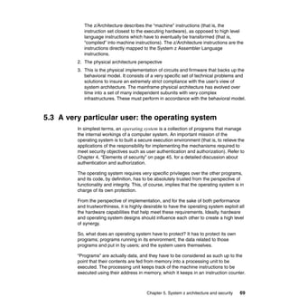 Chapter 5. System z architecture and security 69
The z/Architecture describes the “machine” instructions (that is, the
instruction set closest to the executing hardware), as opposed to high level
language instructions which have to eventually be transformed (that is,
“compiled” into machine instructions). The z/Architecture instructions are the
instructions directly mapped to the System z Assembler Language
instructions.
2. The physical architecture perspective
3. This is the physical implementation of circuits and firmware that backs up the
behavioral model. It consists of a very specific set of technical problems and
solutions to insure an extremely strict compliance with the user’s view of
system architecture. The mainframe physical architecture has evolved over
time into a set of many independent subunits with very complex
infrastructures. These must perform in accordance with the behavioral model.
5.3 A very particular user: the operating system
In simplest terms, an operating system is a collection of programs that manage
the internal workings of a computer system. An important mission of the
operating system is to built a secure execution environment (that is, to relieve the
applications of the responsibility for implementing the mechanisms required to
meet security objectives such as user authentication and authorization). Refer to
Chapter 4, “Elements of security” on page 45, for a detailed discussion about
authentication and authorization.
The operating system requires very specific privileges over the other programs,
and its code, by definition, has to be absolutely trusted from the perspective of
functionality and integrity. This, of course, implies that the operating system is in
charge of its own protection.
From the perspective of implementation, and for the sake of both performance
and trustworthiness, it is highly desirable to have the operating system exploit all
the hardware capabilities that help meet these requirements. Ideally, hardware
and operating system designs should influence each other to create a high level
of synergy.
So, what does an operating system have to protect? It has to protect its own
programs; programs running in its environment; the data related to those
programs and put in by users; and the system users themselves.
“Programs” are actually data, and they have to be considered as such up to the
point that their contents are fed from memory into a processing unit to be
executed. The processing unit keeps track of the machine instructions to be
executed using their address in memory, which it keeps in an instruction counter.
 