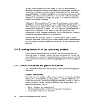 70 Introduction to the New Mainframe: Security
Typically, data is located via pointers known as addresses when it resides in
random access devices, or by using a displacement relative to the beginning of a
record when it is located in system-external storage devices. This is generally
accomplished by a mix of software and hardware mechanisms. At any moment in
its lifetime, data should remain related to its owners. This relationship can be
established by the software running in the system or by the hardware circuitry,
but must be verifiable at any time.
In Chapter 4, “Elements of security” on page 45, we discussed the concept of
identification, which enables authorized users to obtain access to the system and
utilize resources. The implementation of the concept of user identity can take
different forms, depending on where it has to be exploited. Typically, software is
uses a name to designate a user. A form of user identity also has to be
implemented in some hardware components. Within the architecture, users are
represented by tasks to be executed on their behalf.
In other words, the operating system is a user with special rights to access
resources, also called data or programs. In the following sections we look deeper
into the operating system to understand how secure it is, while still working as
designed.
5.4 Looking deeper into the operating system
User programs, called applications, implement the processes that the user
wants the system to execute. However, user programs should not interfere with
or substitute their functions for the operating system. It would obviously diminish
the user’s trust in the system if another entity could perform system management
functions.
5.4.1 Control instructions and general instructions
The z/Architecture implements the concepts of control instructions and general
instructions.
Control instructions
Control instructions are able to affect the user execution environment, and they
should only be available to the operating system. A hardware indicator can be
set that indicates that a specific executing program has the privilege or not to use
control instructions. Control instructions deal with many aspects of the user
execution environment, such as:
Memory allocation and access control
Data transfer between the system memory and external devices
User program execution and resumption
 