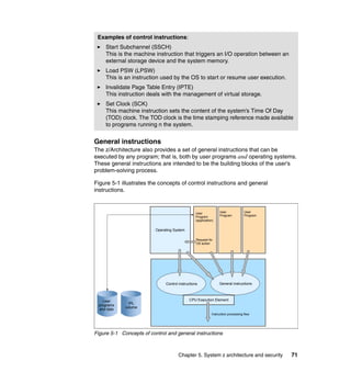 Chapter 5. System z architecture and security 71
General instructions
The z/Architecture also provides a set of general instructions that can be
executed by any program; that is, both by user programs and operating systems.
These general instructions are intended to be the building blocks of the user’s
problem-solving process.
Figure 5-1 illustrates the concepts of control instructions and general
instructions.
Figure 5-1 Concepts of control and general instructions
Examples of control instructions:
Start Subchannel (SSCH)
This is the machine instruction that triggers an I/O operation between an
external storage device and the system memory.
Load PSW (LPSW)
This is an instruction used by the OS to start or resume user execution.
Invalidate Page Table Entry (IPTE)
This instruction deals with the management of virtual storage.
Set Clock (SCK)
This machine instruction sets the content of the system’s Time Of Day
(TOD) clock. The TOD clock is the time stamping reference made available
to programs running n the system.
User
programs
and data
IPL
volume
Operating System
User
Program
(application)
Request for
OS action
User
Program
User
Program
Control instructions General instructions
CPU Execution Element
Instruction processing flow
 