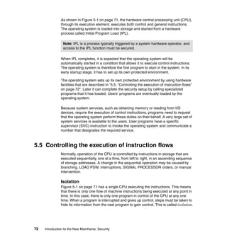 72 Introduction to the New Mainframe: Security
As shown in Figure 5-1 on page 71, the hardware central processing unit (CPU),
through its execution element, executes both control and general instructions.
The operating system is loaded into storage and started from a hardware
process called Initial Program Load (IPL).
When IPL completes, it is expected that the operating system will be
automatically started in a condition that allows it to execute control instructions.
The operating system is therefore the first program to start in the system. In its
early startup stage, it has to set up its own protected environment.
The operating system sets up its own protected environment by using hardware
facilities that are described in “5.5, “Controlling the execution of instruction flows”
on page 72”. Later it can complete the security setup by calling specialized
programs that it has loaded. Users’ programs are eventually loaded by the
operating system.
Because system services, such as obtaining memory or reading from I/O
devices, require the execution of control instructions, programs need to request
that the operating system perform these duties on their behalf. A very large set of
system services is available to the users. User programs have a specific
supervisor (SVC) instruction to invoke the operating system and communicate a
number that designates the required service.
5.5 Controlling the execution of instruction flows
Normally, operation of the CPU is controlled by instructions in storage that are
executed sequentially, one at a time, from left to right, in an ascending sequence
of storage addresses. A change in the sequential operation may be caused by
branching, LOAD PSW, interruptions, SIGNAL PROCESSOR orders, or manual
intervention.
Isolation
Figure 5-1 on page 71 has a single CPU executing the instructions. This means
that there is only one flow of machine instructions being executed at any point in
time. In this case, there is only one program in control of the CPU at any one
time. When a program is interrupted and gives up control, steps must be taken to
hide its information from the next program to gain control. This is called isolation.
Note: IPL is a process typically triggered by a system hardware operator, and
access to the IPL function must be secured.
 