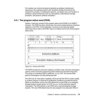 Chapter 5. System z architecture and security 73
Full isolation can only be achieved by backing up software mechanisms
executing in the operating system with hardware facilities that enforce the
isolation of a process. In subsequent sections, we explain how such isolation is
achieved, using mechanisms such as interruptions, z/Architecture storage
protection, and dynamic address translation.
5.5.1 The program status word (PSW)
System z owes the concept of the program status word (PSW) to its S/360™
ancestor. The PSW has been refined over time and is implemented as hardware
registers in the CPU. In this publication, we focus on the security-related
information that is held in the PSW. Figure 5-2 depicts the format of the program
status word.
Figure 5-2 Format of the PSW
The PSW includes the instruction address, condition code, and other information
used to control instruction sequencing and to determine the state of the CPU.
The active or controlling PSW is called the current PSW. The current PSW
governs the program currently being executed.
The CPU has an interruption capability, which permits the CPU to switch rapidly
to another program in response to exceptional conditions and external stimuli.
When an interruption occurs, the CPU places the current PSW in an assigned
storage location, known as the old PSW location, for the particular class of
interruption. The CPU fetches a new PSW from a second assigned storage
location. This new PSW determines the next program to be executed. When it
 