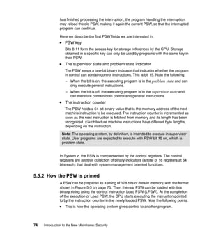 74 Introduction to the New Mainframe: Security
has finished processing the interruption, the program handling the interruption
may reload the old PSW, making it again the current PSW, so that the interrupted
program can continue.
Here we describe the first PSW fields we are interested in:
PSW key
Bits 8-11 form the access key for storage references by the CPU. Storage
obtained in a specific key can only be used by programs with the same key in
their PSW.
The supervisor state and problem state indicator
The PSW keeps a one-bit binary indicator that indicates whether the program
in control can contain control instructions. This is bit 15. Note the following:
– When the bit is on, the executing program is in the problem state and can
only execute general instructions.
– When the bit is off, the executing program is in the supervisor state and
can therefore contain both control and general instructions.
The instruction counter
The PSW holds a 64-bit binary value that is the memory address of the next
machine instruction to be executed. The instruction counter is incremented as
soon as the next instruction is fetched from memory and its length has been
recognized. z/Architecture machine instructions have different byte lengths,
depending on the instruction.
In System z, the PSW is complemented by the control registers. The control
registers are another collection of binary indicators (a total of 16 registers at 64
bits each) that deal with system management oriented functions.
5.5.2 How the PSW is primed
A PSW can be prepared as a string of 128 bits of data in memory, with the format
shown in Figure 5-3 on page 75. Then the real PSW can be loaded with this
binary string using the control instruction Load PSW (LPSW). At the completion
of the execution of Load PSW, the CPU starts executing the instruction pointed
to by the instruction counter in the newly loaded PSW. Note the following points:
This is how the operating system gives control to another program.
Note: The operating system, by definition, is intended to execute in supervisor
state. User programs are expected to execute with PSW bit 15 on, which is
problem state.
 