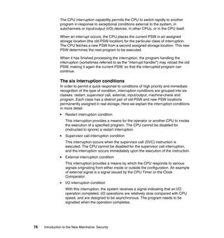 76 Introduction to the New Mainframe: Security
The CPU interruption capability permits the CPU to switch rapidly to another
program in response to exceptional conditions external to the system, in
subchannels or input/output (I/O) devices, in other CPUs, or in the CPU itself.
When an interrupt occurs, the CPU places the current PSW in an assigned
storage location (the old PSW location) for the particular class of interruption.
The CPU fetches a new PSW from a second assigned storage location. This new
PSW determines the next program to be executed.
When it has finished processing the interruption, the program handling the
interruption (sometimes referred to as the “interrupt handler”) may reload the old
PSW, making it again the current PSW, so that the interrupted program can
continue.
The six interruption conditions
In order to permit a quick response to conditions of high priority and immediate
recognition of the type of condition, interruption conditions are grouped into six
classes: restart, supervisor call, external, input/output, machine-check and
program. Each class has a distinct pair of old PSW and new PSW locations
permanently assigned in real storage. Here we explain the interruption conditions
in more detail:
Restart interruption condition
This interruption provides a means for the operator or another CPU to invoke
the execution of a specified program. The CPU cannot be disabled for
(instructed to ignore) a restart interruption.
Supervisor call interruption condition
This interruption occurs when the supervisor call (SVC) instruction is
executed. The CPU cannot be disabled for the supervisor call interruption,
and the interruption occurs immediately upon the execution of the instruction.
External interruption condition
This interruption provides a means by which the CPU responds to various
signals originating from either inside or outside the configuration. An example
of external signal is a signal issued by the CPU Timer or the Clock
Comparator.
I/O interruption condition
With this interruption, the system receives a signal indicating that an I/O
operation completed. I/O operations are relatively slow compared with CPU
speed, and are designed to be asynchronous. The program needs to be
signalled when the operation completes.
 