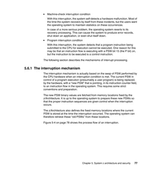 Chapter 5. System z architecture and security 77
Machine-check interruption condition
With this interruption, the system self-detects a hardware malfunction. Most of
the time the system recovers by itself from these incidents, but the users want
the operating system to maintain statistics on these occurrences.
In case of a more serious problem, the operating system reverts to its
recovery processing. This can cause the system to produce error records,
shut down an application, or even shut itself down.
Program interruption condition
With this interruption, the system detects that a program instruction being
submitted to the CPU for execution cannot be executed. One reason for this
may be that an instruction flow is executing with a PSW bit 15 (the P bit) on,
but the instruction to be executed is a control instruction.
The following section describes the mechanisms of interrupt processing.
5.6.1 The interruption mechanism
The interruption mechanism is actually based on the swap of PSW performed by
the CPU hardware when an interruption condition is met. The current PSW in
control of a program execution (presumably a user program) is being replaced,
by the hardware, with a “new PSW” that is pointing, in its instruction counter field,
to an instruction flow in the operating system. This requires some strict
conventions and preparation.
The new PSW binary values are fetched from memory locations fixed by the
z/Architecture. It is up to the operating system to prepare these new PSWs so
that the proper instruction sequences are given control when the interruption
occurs.
The z/Architecture also defines the fixed memory locations where the current
PSW is stored at the time the interruption occurred. The operating system can
therefore retrieve these “old PSWs” from these locations.
Figure 5-4 on page 78 shows the process flow of an interruption.
 