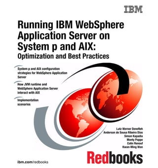 Front cover

Running IBM WebSphere
Application Server on
System p and AIX:
Optimization and Best Practices
System p and AIX configuration
strategies for WebSphere Application
Server

How JVM runtime and
WebSphere Application Server
interact with AIX

Implementation
scenarios




                                                         Lutz Werner Denefleh
                                                Anderson de Sousa Ribeiro Dias
                                                               Simon Kapadia
                                                                 Monty Poppe
                                                                 Colin Renouf
                                                              Kwan-Ming Wan



ibm.com/redbooks
 