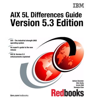 Front cover

AIX 5L Differences Guide

Version 5.3 Edition
AIX - The industrial strength UNIX
operating system
An expert’s guide to the new
release
AIX 5L Version 5.3
enhancements explained

Adrian Demeter
Shiv Dutta
Armin Röll
SeongLul Son

ibm.com/redbooks

 