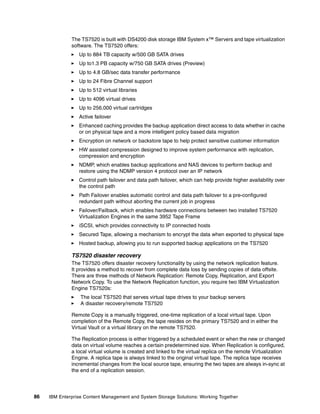 86 IBM Enterprise Content Management and System Storage Solutions: Working Together
The TS7520 is built with DS4200 disk storage IBM System x™ Servers and tape virtualization
software. The TS7520 offers:
Up to 884 TB capacity w/500 GB SATA drives
Up to1.3 PB capacity w/750 GB SATA drives (Preview)
Up to 4.8 GB/sec data transfer performance
Up to 24 Fibre Channel support
Up to 512 virtual libraries
Up to 4096 virtual drives
Up to 256,000 virtual cartridges
Active failover
Enhanced caching provides the backup application direct access to data whether in cache
or on physical tape and a more intelligent policy based data migration
Encryption on network or backstore tape to help protect sensitive customer information
HW assisted compression designed to improve system performance with replication,
compression and encryption
NDMP, which enables backup applications and NAS devices to perform backup and
restore using the NDMP version 4 protocol over an IP network
Control path failover and data path failover, which can help provide higher availability over
the control path
Path Failover enables automatic control and data path failover to a pre-configured
redundant path without aborting the current job in progress
Failover/Failback, which enables hardware connections between two installed TS7520
Virtualization Engines in the same 3952 Tape Frame
iSCSI, which provides connectivity to IP connected hosts
Secured Tape, allowing a mechanism to encrypt the data when exported to physical tape
Hosted backup, allowing you to run supported backup applications on the TS7520
TS7520 disaster recovery
The TS7520 offers disaster recovery functionality by using the network replication feature.
It provides a method to recover from complete data loss by sending copies of data offsite.
There are three methods of Network Replication: Remote Copy, Replication, and Export
Network Copy. To use the Network Replication function, you require two IBM Virtualization
Engine TS7520s:
The local TS7520 that serves virtual tape drives to your backup servers
A disaster recovery/remote TS7520
Remote Copy is a manually triggered, one-time replication of a local virtual tape. Upon
completion of the Remote Copy, the tape resides on the primary TS7520 and in either the
Virtual Vault or a virtual library on the remote TS7520.
The Replication process is either triggered by a scheduled event or when the new or changed
data on virtual volume reaches a certain predetermined size. When Replication is configured,
a local virtual volume is created and linked to the virtual replica on the remote Virtualization
Engine. A replica tape is always linked to the original virtual tape. The replica tape receives
incremental changes from the local source tape, ensuring the two tapes are always in-sync at
the end of a replication session.
 