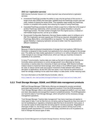 92 IBM Enterprise Content Management and System Storage Solutions: Working Together
SVC 4.2.1 replication services
SAN Volume Controller Version 4.2.1 adds important new enhancements to replication
services:
Incremental FlashCopy provides the ability to copy only the portions of the source or
target virtual disk (VDisk) that have been updated since the FlashCopy function was last
used, instead of copying the whole VDisk. This capability helps enable the FlashCopy
function to complete more quickly, thus reducing the impact of using FlashCopy.
Cascaded FlashCopy provides the ability to initiate a copy from a Vdisk that is the target of
another FlashCopy relationship, which provides even greater flexibility in using the
FlashCopy function. The total number of targets from the original source, or based on
intermediate target sources, can be up to sixteen.
Dynamically Configurable Replication Services Space enables users to configure up to
256 TB of replication services capacity per I/O Group as required, allocatable across
FlashCopy, Metro Mirror, and Global Mirror as required. The new capability enables
greater flexibility in deploying replication services to better meet the requirements of
different installations.
Summary
Because it hides the physical characteristics of storage from host systems, SAN Volume
Controller is designed to help insulate host applications from physical changes to the storage
pool. This ability can help enable applications to continue to run without disruption while you
make changes to your storage infrastructure, which can help your business increase its
availability to its customers.
In many IT environments, inactive data can make up the bulk of stored data. SAN Volume
Controller allows administrators to control storage growth more effectively by moving
low-activity or inactive data into a hierarchy of lower-cost storage. SAN Volume Controller
makes it easier to implement tiered storage, which allows a mix of different types of storage to
be used, to reduce overall costs and support movement of data between tiers without
disruption to applications. As the SVC also has cache, it can improve the performance of
lower tier storage, enabling it to be used more widely in a data center, further reducing costs.
For more information on the SAN Volume Controller, refer to:
http://www-03.ibm.com/systems/storage/software/virtualization/svc/index.html
5.2.5 Tivoli Storage Manager, SSAM, and DR550 data management products
IBMTivoli Storage Manager (TSM) family offerings are designed to provide centralized,
automated data protection and data management solutions. From the ECM perspective,
Tivoli Storage Manager offers a very powerful archival management platform, as it can store
and retain data objects and manage them based on predefined policies. The ECM application
can hand the data to Tivoli Storage Manager, which will perform all the necessary storage
management operations.
Tivoli Storage Manager “Inactive data management” has many meanings and applies to
many types of data. It can be files that are not being used as frequently as they once were. It
can be bookkeeping or regulatory compliance data that has to be stored for many years. It
can also be copies of active data that are being kept for recovery purposes. Regardless of
what type of data it is, two things are true – inactive data is what is driving much of the
capacity growth requirement in IT environments today, and there are a lot of questions on
how to manage the various types of data.
 