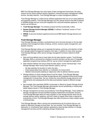 Chapter 5. Storage products overview and matrix 93
IBM Tivoli Storage Manager has many types of data management techniques; the same
product can be used to perform backup operations, hierarchical space management (HSM),
archive, and data retention. Tivoli Storage Manager is a data management platform.
Tivoli Storage Manager is a client-server software application that can run on many platforms
and operating systems. Tivoli Storage Manager has also special versions that offer protected
or WORM storage and can come pre-integrated into a secured hardware appliance. In this
section we will discuss:
Tivoli Storage Manager: The software product and the functionality it offers
System Storage Archive Manager (SSAM): A software “hardened” version of Tivoli
Storage Manager
DR550: A secured hardware appliance built around IBM System Storage devices and
SSAM
Tivoli Storage Manager
Tivoli Storage Manager provides a comprehensive set of services focused on the key data
protection and management tasks of backup, archive, recovery, space management, and
disaster recovery.
Tivoli Storage Manager allows you to separate the backup, archiving, and retention of data
from storage-related management aspects of the data, in addition to many other services.
Tivoli Storage Manager offers various storage management functions relevant to ECM
systems:
Data archiving defines how to insert data into the data retention system. Tivoli Storage
Manager offers a command line interface to archive and back up files and a C language
application programming interface (API) for use by content management applications.
Data retention defines how long to keep the data object, not the individual tape. Tivoli
Storage Manager offers various data retention options, such as:
– By date specifies the duration to retain the data.
– Event-based determines retention on notification of a future event.
– Deletion hold prevents deleting an object even after its defined retention period.
Storage defines on which storage device to put the object. Tivoli Storage Manager
supports hundreds of disk and tape storage devices and integrated hierarchical storage
management of stored data. You can choose the most effective storage device for your
requirements and subsequently let the data automatically migrate to different storage
tiers.
Non-erasable, Non-rewritable (NERE) functionality is offered by System Storage Archive
Manager. The Tivoli Storage Manager administrator cannot accidentally or intentionally
delete objects stored in Tivoli Storage Manager.
Storage management services are provided by Tivoli Storage Manager. These additional
storage management services facilitate hardware replacement and disaster recovery.
Tivoli Storage Manager allows for easy migration to new storage devices when the old
storage devices require replacing, and this is likely to happen when data is retained for
long periods of time. Tivoli Storage Manager also offers functions to make multiple copies
of archived data.
Tivoli Storage Manager offers a strong and comprehensive set of functions that you can
exploit to effectively manage archived data. You can consider Tivoli Storage Manager an
abstraction or virtualization layer between applications requiring data retention or storage
management services and the underlying storage infrastructure.
 