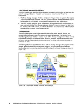 94 IBM Enterprise Content Management and System Storage Solutions: Working Together
Tivoli Storage Manager components
Tivoli Storage Manager is a client server software application that provides services such as
network backup and archive of data to a central server. It has two main functional
components:
The Tivoli Storage Manager client is a component that you install on systems that require
Tivoli Storage Manager services. The Tivoli Storage Manager client accesses the data to
be backed up or archived and is responsible for sending the data to the server.
The Tivoli Storage Manager server is the central repository for storing and managing the
data received from the Tivoli Storage Manager clients. The server receives the data from
the client over the LAN network, inventories the data in its own database, and stores it on
storage media according to predefined policies.
Storing objects
Tivoli Storage Manager stores object metadata describing stored objects, policies and
storage locations for each object into a powerful relational database. The flexibility of the
Tivoli Storage Manager database enables you to define storage management policies around
business requirements for individual clients or groups of clients. You can assign client data
attributes, such as the storage destination, number of versions, and retention period at the
individual file level.
Tivoli Storage Manager Object data is stored in Tivoli Storage Manager storage pools. Tivoli
Storage Manager performs multiple diverse hierarchy and storage media management
functions by moving or copying data between different pools or tiers of storage, as shown in
Figure 5-14.
Figure 5-14 Tivoli Storage Manager supported storage devices
WORM WORM WORM
Automated
Manual
Hierarchy
management
Duplication
management
Media
management
Vaulting
management
Assist with
compliance
management
Enterprise
class Mid-range Low-cost
 