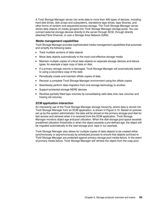 Chapter 5. Storage products overview and matrix 95
A Tivoli Storage Manager server can write data to more than 400 types of devices, including
hard disk drives, disk arrays and subsystems, standalone tape drives, tape libraries, and
other forms of random and sequential-access storage. The Tivoli Storage Manager server
stores data objects on media grouped into Tivoli Storage Manager storage pools. You can
connect external storage devices directly to the server through SCSI, through directly
attached Fibre Channel, or over a Storage Area Network (SAN).
Media management capabilities
Tivoli Storage Manager provides sophisticated media management capabilities that automate
and simplify the following tasks:
Track multiple versions of data objects
Move data objects automatically to the most cost-effective storage media
Maintain multiple copies of critical data objects on separate storage devices and device
types, for example a tape copy of data on disk.
If a primary storage volume is damaged, Tivoli Storage Manager will automatically switch
to using a secondary copy of the data
Periodically create and maintain offsite copies of data
Recover a complete Tivoli Storage Manager environment using the offsite copies
Seamlessly perform data migration from one storage technology to another
Support protected storage NERE devices
Reutilize partially filled tape volumes by consolidating valid data onto new volumes and
freeing old volumes
ECM application interaction
An interesting use of the Tivoli Storage Manager storage hierarchy, where data is stored into
Tivoli Storage Manager from an ECM application, is shown in Figure 5-15. Based on policies
set up by the system administrator, the data will be stored on the primary storage pool disk for
fast access and retrieval when it is received from the ECM application. Tivoli Storage
Manager monitors object age and pool utilization. When the disk storage pool space exceeds
predefined utilization thresholds or when the object exceeds a pre-defined age, the object will
be migrated automatically to the next storage pool, tape in our example.
Tivoli Storage Manager also allows for multiple copies of data objects to be created either
synchronously or asynchronously by scheduled process to ensure that objects archived to
Tivoli Storage Manager are protected against primary storage pool media failure. In the event
of primary media failure, Tivoli Storage Manager will retrieve the object from the copy pool.
 
