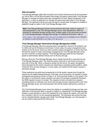 Chapter 5. Storage products overview and matrix 97
Data encryption
Tivoli Storage Manager offers data encryption can provide enhanced security for businesses
via 128 bit AES or 56 bit DES encryption technology. Encryption options allow Tivoli Storage
Manager to manage encryption keys (key management for each object) transparent to the
application, or allow an application to manage encryption keys externally to Tivoli Storage
Manager. The application stores and uses the keys to retrieve data. Encryption is enabled or
disabled through an option in the Tivoli Storage Manager client.
Tivoli Storage Manager Hierarchical Storage Management (HSM)
Tivoli Storage Manager offers two separate space management clients for file systems: one
for UNIX and one for Windows environments. In both cases, the space management client
resides on the file server where you want to perform space management. It moves files from
the local file system to lower cost storage managed by the Tivoli Storage Manager server,
and this movement is called migration. Tivoli Storage Manager performs this movement
based on administrator-defined criteria such as file size and age.
Moving a file to the Tivoli Storage Manager server implies that the file is removed from the
Tivoli Storage Manager client. The client file system continues to see the file as though it
were still on local disk. When a request to access the file occurs, the space management
client intercepts the file system requests and, depending on operating system platform, either
recalls the file to primary storage or, in some cases, can redirect the file system request to
secondary storage.
These operations are performed transparently to the file system request even though the
request can be slightly delayed because of the tape mount processing. An example of space
management processing is shown in Figure 5-16. At the top data resides in a file system. The
file system is monitored for space utilization and when this exceeds a predefined threshold
the HSM migration function is invoked. The migration function will determine migration
candidates based on attributes such as file size and age and start migrating them to the Tivoli
Storage Manager server, and removing them from the file system leaving only a pointer or
stub file.
The Tivoli Storage Manager server stores the objects on a predefined storage pool that uses
SATA disk in the example. When a request is made for a migrated file Tivoli Storage Manager
initiates a recall operation to return the migrated file to the original file system, and when the
file is recalled it returns it to the requesting application. The illustration also shows that data
can be migrated between storage pools inside Tivoli Storage Manager, so in the example, it
can be moved to tape pool B from disk pool A.
Note: Tivoli Storage Manager preview announcements have been made for support of
data deduplication in the Tivoli Storage Manager server. Data deduplication offers the
potential for substantial storage savings when multiple copies of the same data are stored
on Tivoli Storage Manager managed disk storage. For additional information, refer to:
http://www-1.ibm.com/support/docview.wss?rs=1018&context=SSSQZW&context=SSGSG7&
dc=D600&uid=swg21295554&loc=en_US&cs=UTF-8&lang=en
 