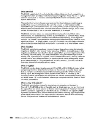 100 IBM Enterprise Content Management and System Storage Solutions: Working Together
Data retention
The DR550 supports both chronological and event-based data retention, it uses policies to
manage information. Event-based retention enables management of data that has no explicit
retention period (such as insurance policies) and protects records from deletion until a
specific event occurs.
The deletion hold function allows a designated retention date to be suspended through a
deletion-hold management feature in the event that a record or set of records must be
retained for legal, audit or other reasons. The SSAM permits users to automatically archive
files from their workstations or file servers to data-retention protected storage, and to easily
retrieve archived copies of files to their local workstations or file servers.
The DR550 maintains data in non-erasable and non-rewritable formats. DR550 offers
non-rewritable, non-erasable storage controls to prevent deletion or alteration of data stored
on the system to help protect business critical information for regulatory or non-regulatory
reasons. The DS4000 Enhanced Remote Mirroring option supports business continuity in the
event of a disaster. The SSAM software in the DR550 provides integrated backup client that
allows for backing up entire DR550 content (full or incremental) to an attached tape system.
Data migration
The DR550 supports integrated data migration because data outlives media, it enables the
migration of data from older to newer media technology. DR550 is designed to support data
migration capabilities to move data from disk to tape and from generation to generation while
maintaining data immutability. The DR550 enables data management on multiple tiers of
storage (disk, tape and optical) to provide a more cost-effective solution. It is costly to keep all
archived data in tier 1 storage throughout its retention period. DR550 is designed to enable
you to take advantage of a storage mix as their archiving repository to contain costs while
leveraging storage technology for optimum usage.
Data encryption
The DR550 provides data encryption options (128 bit AES or 56 bit DES technology) to help
companies protect their data when transmitted over the network, or saved to disk or tape.
Data is encrypted prior to transmission and remains encrypted in the DR550, including
backup copies. Key management can be provided by the DR550 or externally by the
application. DR550 also supports tape encryption with the IBM System Storage TS1120 and
LTO4 tape drives. The DR550 offers data Shredding to help protect sensitive data from being
re-created after deletion.
Data backup and recovery
The DR550 supports three options for data backup and replication, as illustrated in
Figure 5-17. The DR550 can be configured to back up data to tape, and you can then move
the tapes offsite to a remote location for disaster recovery purposes. If the content manager
archiving application supports dual writes then data can be written to two separate DR550
systems in separate locations over an IP network because the archiving application connects
to the DR550 over IP. DR550 also supports DS4000 Enhanced Remote Mirror functionality
for disk storage mirroring between two separate DR550 systems.
 