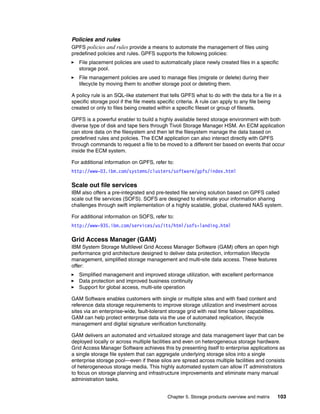 Chapter 5. Storage products overview and matrix 103
Policies and rules
GPFS policies and rules provide a means to automate the management of files using
predefined policies and rules. GPFS supports the following policies:
File placement policies are used to automatically place newly created files in a specific
storage pool.
File management policies are used to manage files (migrate or delete) during their
lifecycle by moving them to another storage pool or deleting them.
A policy rule is an SQL-like statement that tells GPFS what to do with the data for a file in a
specific storage pool if the file meets specific criteria. A rule can apply to any file being
created or only to files being created within a specific fileset or group of filesets.
GPFS is a powerful enabler to build a highly available tiered storage environment with both
diverse type of disk and tape tiers through Tivoli Storage Manager HSM. An ECM application
can store data on the filesystem and then let the filesystem manage the data based on
predefined rules and policies. The ECM application can also interact directly with GPFS
through commands to request a file to be moved to a different tier based on events that occur
inside the ECM system.
For additional information on GPFS, refer to:
http://www-03.ibm.com/systems/clusters/software/gpfs/index.html
Scale out file services
IBM also offers a pre-integrated and pre-tested file serving solution based on GPFS called
scale out file services (SOFS). SOFS are designed to eliminate your information sharing
challenges through swift implementation of a highly scalable, global, clustered NAS system.
For additional information on SOFS, refer to:
http://www-935.ibm.com/services/us/its/html/sofs-landing.html
Grid Access Manager (GAM)
IBM System Storage Multilevel Grid Access Manager Software (GAM) offers an open high
performance grid architecture designed to deliver data protection, information lifecycle
management, simplified storage management and multi-site data access. These features
offer:
Simplified management and improved storage utilization, with excellent performance
Data protection and improved business continuity
Support for global access, multi-site operation
GAM Software enables customers with single or multiple sites and with fixed content and
reference data storage requirements to improve storage utilization and investment across
sites via an enterprise-wide, fault-tolerant storage grid with real time failover capabilities.
GAM can help protect enterprise data via the use of automated replication, lifecycle
management and digital signature verification functionality.
GAM delivers an automated and virtualized storage and data management layer that can be
deployed locally or across multiple facilities and even on heterogeneous storage hardware.
Grid Access Manager Software achieves this by presenting itself to enterprise applications as
a single storage file system that can aggregate underlying storage silos into a single
enterprise storage pool—even if these silos are spread across multiple facilities and consists
of heterogeneous storage media. This highly automated system can allow IT administrators
to focus on storage planning and infrastructure improvements and eliminate many manual
administration tasks.
 