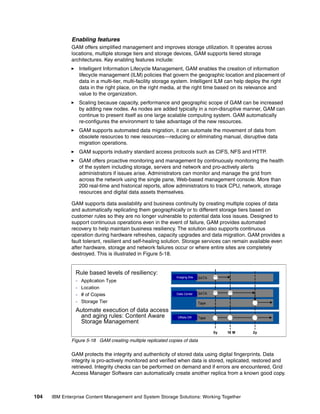 104 IBM Enterprise Content Management and System Storage Solutions: Working Together
Enabling features
GAM offers simplified management and improves storage utilization. It operates across
locations, multiple storage tiers and storage devices, GAM supports tiered storage
architectures. Key enabling features include:
Intelligent Information Lifecycle Management, GAM enables the creation of information
lifecycle management (ILM) policies that govern the geographic location and placement of
data in a multi-tier, multi-facility storage system. Intelligent ILM can help deploy the right
data in the right place, on the right media, at the right time based on its relevance and
value to the organization.
Scaling because capacity, performance and geographic scope of GAM can be increased
by adding new nodes. As nodes are added typically in a non-disruptive manner, GAM can
continue to present itself as one large scalable computing system. GAM automatically
re-configures the environment to take advantage of the new resources.
GAM supports automated data migration, it can automate the movement of data from
obsolete resources to new resources—reducing or eliminating manual, disruptive data
migration operations.
GAM supports industry standard access protocols such as CIFS, NFS and HTTP.
GAM offers proactive monitoring and management by continuously monitoring the health
of the system including storage, servers and network and pro-actively alerts
administrators if issues arise. Administrators can monitor and manage the grid from
across the network using the single pane, Web-based management console. More than
200 real-time and historical reports, allow administrators to track CPU, network, storage
resources and digital data assets themselves.
GAM supports data availability and business continuity by creating multiple copies of data
and automatically replicating them geographically or to different storage tiers based on
customer rules so they are no longer vulnerable to potential data loss issues. Designed to
support continuous operations even in the event of failure, GAM provides automated
recovery to help maintain business resiliency. The solution also supports continuous
operation during hardware refreshes, capacity upgrades and data migration. GAM provides a
fault tolerant, resilient and self-healing solution. Storage services can remain available even
after hardware, storage and network failures occur or where entire sites are completely
destroyed. This is illustrated in Figure 5-18.
Figure 5-18 GAM creating multiple replicated copies of data
GAM protects the integrity and authenticity of stored data using digital fingerprints. Data
integrity is pro-actively monitored and verified when data is stored, replicated, restored and
retrieved. Integrity checks can be performed on demand and if errors are encountered, Grid
Access Manager Software can automatically create another replica from a known good copy.
Rule based levels of resiliency:
- Application Type
- Location
- # of Copies
- Storage Tier
Automate execution of data access
and aging rules: Content Aware
Storage Management
Long-Term
Archive
FIC SATA
0y
CDC SATA
Long-Term
Archive
Tape
DR Tape
18 M 2y
Imaging Site
Data Center
Offsite DR
 