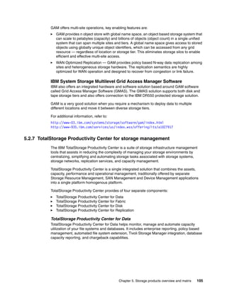 Chapter 5. Storage products overview and matrix 105
GAM offers multi-site operations, key enabling features are:
GAM provides n object store with global name space, an object based storage system that
can scale to petabytes (capacity) and billions of objects (object count) in a single unified
system that can span multiple sites and tiers. A global name space gives access to stored
objects using globally unique object identifiers, which can be accessed from any grid
resource — regardless of location or storage tier. This eliminates storage silos to enable
efficient and effective multi-site access.
WAN Optimized Replication — GAM provides policy based N-way data replication among
sites and heterogeneous storage hardware. The replication semantics are highly
optimized for WAN operation and designed to recover from congestion or link failure.
IBM System Storage Multilevel Grid Access Manager Software
IBM also offers an integrated hardware and software solution based around GAM software
called Grid Access Manager Software (GMAS). The GMAS solution supports both disk and
tape storage tiers and also offers connection to the IBM DR550 protected storage solution.
GAM is a very good solution when you require a mechanism to deploy data to multiple
different locations and move it between diverse storage tiers.
For additional information, refer to:
http://www-03.ibm.com/systems/storage/software/gam/index.html
http://www-935.ibm.com/services/us/index.wss/offering/its/a1027917
5.2.7 TotalStorage Productivity Center for storage management
The IBM TotalStorage Productivity Center is a suite of storage infrastructure management
tools that assists in reducing the complexity of managing your storage environments by
centralizing, simplifying and automating storage tasks associated with storage systems,
storage networks, replication services, and capacity management.
TotalStorage Productivity Center is a single integrated solution that combines the assets,
capacity, performance and operational management, traditionally offered by separate
Storage Resource Management, SAN Management and Device Management applications
into a single platform homogenous platform.
TotalStorage Productivity Center provides of four separate components:
TotalStorage Productivity Center for Data
TotalStorage Productivity Center for Fabric
TotalStorage Productivity Center for Disk
TotalStorage Productivity Center for Replication
TotalStorage Productivity Center for Data
TotalStorage Productivity Center for Data helps monitor, manage and automate capacity
utilization of your file systems and databases. It includes enterprise reporting, policy based
management, automated file system extension, Tivoli Storage Manager integration, database
capacity reporting, and chargeback capabilities.
 