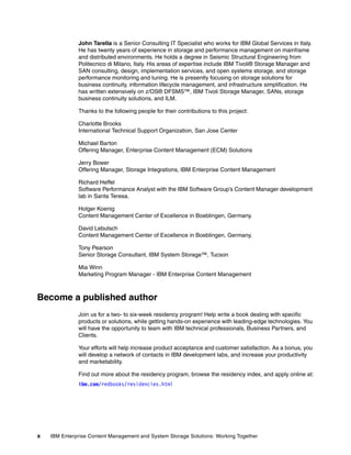 x IBM Enterprise Content Management and System Storage Solutions: Working Together
John Tarella is a Senior Consulting IT Specialist who works for IBM Global Services in Italy.
He has twenty years of experience in storage and performance management on mainframe
and distributed environments. He holds a degree in Seismic Structural Engineering from
Politecnico di Milano, Italy. His areas of expertise include IBM Tivoli® Storage Manager and
SAN consulting, design, implementation services, and open systems storage, and storage
performance monitoring and tuning. He is presently focusing on storage solutions for
business continuity, information lifecycle management, and infrastructure simplification. He
has written extensively on z/OS® DFSMS™, IBM Tivoli Storage Manager, SANs, storage
business continuity solutions, and ILM.
Thanks to the following people for their contributions to this project:
Charlotte Brooks
International Technical Support Organization, San Jose Center
Michael Barton
Offering Manager, Enterprise Content Management (ECM) Solutions
Jerry Bower
Offering Manager, Storage Integrations, IBM Enterprise Content Management
Richard Heffel
Software Performance Analyst with the IBM Software Group’s Content Manager development
lab in Santa Teresa.
Holger Koenig
Content Management Center of Excellence in Boeblingen, Germany.
David Lebutsch
Content Management Center of Excellence in Boeblingen, Germany.
Tony Pearson
Senior Storage Consultant, IBM System Storage™, Tucson
Mia Winn
Marketing Program Manager - IBM Enterprise Content Management
Become a published author
Join us for a two- to six-week residency program! Help write a book dealing with specific
products or solutions, while getting hands-on experience with leading-edge technologies. You
will have the opportunity to team with IBM technical professionals, Business Partners, and
Clients.
Your efforts will help increase product acceptance and customer satisfaction. As a bonus, you
will develop a network of contacts in IBM development labs, and increase your productivity
and marketability.
Find out more about the residency program, browse the residency index, and apply online at:
ibm.com/redbooks/residencies.html
 