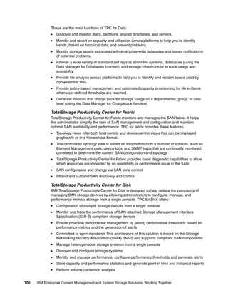 106 IBM Enterprise Content Management and System Storage Solutions: Working Together
These are the main functions of TPC for Data:
Discover and monitor disks, partitions, shared directories, and servers.
Monitor and report on capacity and utilization across platforms to help you to identify
trends, based on historical data, and prevent problems.
Monitor storage assets associated with enterprise-wide databases and issues notifications
of potential problems.
Provide a wide variety of standardized reports about file systems, databases (using the
Data Manager for Databases function), and storage infrastructure to track usage and
availability.
Provide file analysis across platforms to help you to identify and reclaim space used by
non-essential files.
Provide policy-based management and automated capacity provisioning for file systems
when user-defined thresholds are reached.
Generate invoices that charge back for storage usage on a departmental, group, or user
level (using the Data Manager for Chargeback function).
TotalStorage Productivity Center for Fabric
TotalStorage Productivity Center for Fabric monitors and manages the SAN fabric. It helps
the administrator simplify the task of SAN management and configuration and maintain
optimal SAN availability and performance. TPC for fabric provides these features:
Topology views offer both host-centric and device-centric views that can be displayed
graphically or in a hierarchical format.
The centralized topology view is based on information from a number of sources, such as
Element Management tools, device logs, and SNMP traps that are continually monitored
correlated to determine the current SAN configuration and topology
TotalStorage Productivity Center for Fabric provides basic diagnostic capabilities to show
which resources are impacted by an availability or performance issue in the SAN.
SAN configuration and change via SAN zone control
Inband and outband SAN discovery and control.
TotalStorage Productivity Center for Disk
IBM TotalStorage Productivity Center for Disk is designed to help reduce the complexity of
managing SAN storage devices by allowing administrators to configure, manage, and
performance monitor storage from a single console. TPC for Disk offers:
Configuration of multiple storage devices from a single console
Monitor and track the performance of SAN attached Storage Management Interface
Specification (SMI-S) compliant storage devices
Enable proactive performance management by setting performance thresholds based on
performance metrics and the generation of alerts
Committed to open standards This architecture of this solution is based on the Storage
Networking Industry Association (SNIA) SMI-S and supports compliant SAN components
Manage heterogeneous storage systems from a single console
Discover and configure storage systems
Monitor and manage performance, configure performance thresholds and generate alerts
Store capacity and performance statistics and generate point-in time and historical reports
Perform volume contention analysis
 