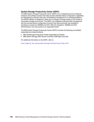 108 IBM Enterprise Content Management and System Storage Solutions: Working Together
System Storage Productivity Center (SSPC)
The IBM System Storage Productivity Center (SSPC) is an integrated and pre-configured
hardware and software solution that helps provide extended device configuration capabilities
for heterogeneous devices while also consolidating management to a centralized platform.
The SSPC software is designed to allow you to manage a storage system in the context of
the broader storage environment. The SSPC now integrates enterprise SAN management
with the low-level device configuration functions that were previously only available in
standalone consoles for DS8000 and SVC. With this integration, DS8000 and SVC
administrators now have access to an expanded toolset.
The IBM System Storage Productivity Center (SSPC) includes the following pre-installed
(separately purchased) software:
IBM TotalStorage Productivity Center (separately purchased)
IBM System Storage SAN Volume Controller (CIM Agent and GUI)
For additional information on the SSPC, refer to:
http://www-03.ibm.com/systems/storage/software/sspc/index.html
 