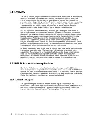 110 IBM Enterprise Content Management and System Storage Solutions: Working Together
6.1 Overview
The IBM P8 Platform, as part of an Information Infrastructure, is deployable as a stand alone
solution or as a robust framework to support highly specialized applications. Using IBM
FileNet authoring tools, business analysts are empowered to shape and mold business
processes using a drag and drop interface. This allows analysts to automate and track activity
between business entities without requiring a deep understanding of the implementation.
These processes, at a click of a button, are exposable as a Web services capable of
delivering cradle to grave SOA solutions for any P8 powered business service.
IBM P8's capabilities are considerable out of the box, yet it is designed to be tailored to
specific organizational requirements. P8 ships with tools APIs to build robust and resilient
applications that unify data between multiple business systems. This broad flexibility allows
business leaders to concentrate on strategic direction rather than wrestling with complex
integration issues. A strong toolset further allows administrators to brand the P8 user
interface and a Model View Controller design pattern allows developers the flexibility to
integrate disparate business systems and unify data and processes. From insurance claims
processing to refinery asset management, P8 provides a resilient, scalable platform to create
industry specific solutions tailored to specific business requirements.
By design, nearly every tier in an IBM P8 ECM solution offers some degree of customization
to ensure the capabilities of the ECM solution are in line with the requirements of the
organization. The consequence of this capability affects how the storage infrastructure is
used, and the volume of storage required to sustain the solution. Business system
development is a continually evolving process and, in turn, the storage architecture must
possess the capability to accommodate change as business requirements mandate.
6.2 IBM P8 Platform core applications
IBM FileNet P8 Platform is a suite of applications for delivering a base line ECM solution.
Three core applications comprise the framework for the various add-on products IBM FileNet
supports and is the foundation on which all IBM FileNet ECM applications are built. Although
Content Engine is the primary component requiring storage, Application Engine and Process
Engine strongly influence how the content is stored and retrieved.
6.2.1 Application Engine
The Application Engine architecture diagram shown in Figure 6-1 consists of two
components, a J2EE™ Web Application and a standalone communication stack used to send
and receive messages between other FileNet components. The Application Engine Web
interface ships in two flavors, Workplace™ and Workplace XT (not shown).
 