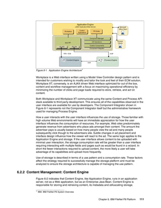 Chapter 6. IBM FileNet P8 Platform 111
Figure 6-1 Application Engine Architecture1
Workplace is a Web interface written using a Model View Controller design pattern and is
intended for customers wishing to modify and tailor the look and feel of their ECM solution.
Workplace XT, conversely, is an AJAX driven Web interface optimized for out of the box,
content and workflow management with a focus on maximizing operational efficiency by
minimizing the number of clicks and page loads required to store, retrieve, and act on
content.
Both Workplace and Workplace XT communicate using the same Content and Process API
stack available to third party development. This ensures all of the capabilities observed in the
user interface are available for use by developers. The Component Integrator shown in
Figure 6-1 represents not the Component Integrator itself but the administrative framework
used for managing Process Engine.
How a user interacts with the user interface influences the use of storage. Those familiar with
high volume Web environments will have an immediate appreciation for how the user
interface influences the consumption of resources. For example, Web sites predominately
generate revenue from advertisers who place ads amongst their content. The amount the
advertiser pays is usually based on how many people view the ad and many people
subsequently click though to the advertisers site. Subtle changes in ad placement and
interface design influence how the viewer will react to the ad. The same logic applies to the
Application Engine and storage. If the user interface allows content to be uploaded with
minimal user interaction, the storage consumption rate will be greater than a user interface
requiring interacting with multiple fields and pages such as would be found in a wizard. In
short the fewer interactions required to upload content, the more likely a user will take
advantage of its capabilities and upload more frequently.
Use of storage is described in terms of a use pattern and a consumption rate. These factors
affect the strategy required to successfully manage the storage platform and must be
analyzed to ensure the storage architecture is capable of managing the use pattern.
6.2.2 Content Management: Content Engine
Figure 6-2 indicates that Content Engine, like Application Engine, runs in an application
server, not as a Web application, but as an Enterprise Java Bean. Content Engine is
responsible for storing and retrieving content, its metadata and obfuscating storage.
1 IBM. IBM FileNet P8 System Overview
 