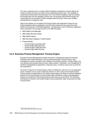 114 IBM Enterprise Content Management and System Storage Solutions: Working Together
The user is exposed only to a single unified namespace irrespective of where objects are
stored and does not have to be aware of the underlying business logic. This capability is
implemented well beneath the presentation tier in the Content integration layer and shields
the storage logic from the developer and the user. As business requirements change, the
routing logic can be amended to reflect changes without having to retool user interface
enhancements or integration code.
Often times objects are not loaded into Content Engine with Application Engine but are
instead loaded by add-on applications and APIs that complement how users store data
before the introduction of the ECM application. The following is a list of P8 add-on application
which contribute to the storage foot print of an IBM P8 system.
IBM FileNet e-mail Manager
IBM FileNet Records Crawler
IBM FileNet Capture
IBM Information Integrator: Content Edition
Programatically:
– Content Engine Java Client API
– Content Engine Net Client API
– Content Engine COM Client API
– Content Engine Web Services
6.2.3 Business Process Management: Process Engine
Business Process Management provides services for managing all aspects of business
processes (also called workflows), such as process execution, process routing, rules
management, process simulation and modeling, and workflow analysis. Process Engine, the
core software that provides these services, allows creation, modification, and management of
workflow implemented by applications, enterprise users, or external users (such as partners
and customers).3
As shown in Figure 6-3, Process Engine unlike it counterparts, does not run in an application
server. Instead it runs as a set of daemons written in C and a Java communications stack.
Process Engine is responsible for all workflow related tasks and utilizes an external database
different from Content Engine to track workflow data. Workflows created using Application
Engine are transferred to the Process Engine where they can be launched. The workflows
themselves are stored in the Content Engine where presentation layer components are able
to launch them.
3 IBM. IBM FileNet P8 System Overview
 