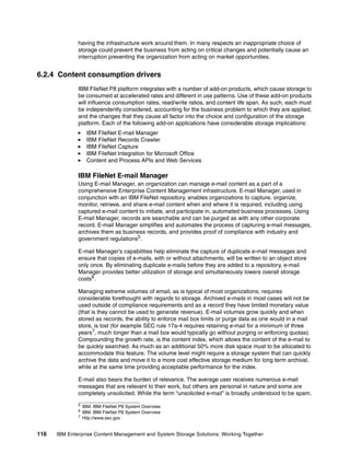 116 IBM Enterprise Content Management and System Storage Solutions: Working Together
having the infrastructure work around them. In many respects an inappropriate choice of
storage could prevent the business from acting on critical changes and potentially cause an
interruption preventing the organization from acting on market opportunities.
6.2.4 Content consumption drivers
IBM FileNet P8 platform integrates with a number of add-on products, which cause storage to
be consumed at accelerated rates and different in use patterns. Use of these add-on products
will influence consumption rates, read/write ratios, and content life span. As such, each must
be independently considered, accounting for the business problem to which they are applied,
and the changes that they cause all factor into the choice and configuration of the storage
platform. Each of the following add-on applications have considerable storage implications:
IBM FileNet E-mail Manager
IBM FileNet Records Crawler
IBM FileNet Capture
IBM FileNet Integration for Microsoft Office
Content and Process APIs and Web Services
IBM FileNet E-mail Manager
Using E-mail Manager, an organization can manage e-mail content as a part of a
comprehensive Enterprise Content Management infrastructure. E-mail Manager, used in
conjunction with an IBM FileNet repository, enables organizations to capture, organize,
monitor, retrieve, and share e-mail content when and where it is required, including using
captured e-mail content to initiate, and participate in, automated business processes. Using
E-mail Manager, records are searchable and can be purged as with any other corporate
record. E-mail Manager simplifies and automates the process of capturing e-mail messages,
archives them as business records, and provides proof of compliance with industry and
government regulations5
.
E-mail Manager's capabilities help eliminate the capture of duplicate e-mail messages and
ensure that copies of e-mails, with or without attachments, will be written to an object store
only once. By eliminating duplicate e-mails before they are added to a repository, e-mail
Manager provides better utilization of storage and simultaneously lowers overall storage
costs6
.
Managing extreme volumes of email, as is typical of most organizations, requires
considerable forethought with regards to storage. Archived e-mails in most cases will not be
used outside of compliance requirements and as a record they have limited monetary value
(that is they cannot be used to generate revenue). E-mail volumes grow quickly and when
stored as records, the ability to enforce mail box limits or purge data as one would in a mail
store, is lost (for example SEC rule 17a-4 requires retaining e-mail for a minimum of three
years7
, much longer than a mail box would typically go without purging or enforcing quotas).
Compounding the growth rate, is the content index, which allows the content of the e-mail to
be quickly searched. As much as an additional 50% more disk space must to be allocated to
accommodate this feature. The volume level might require a storage system that can quickly
archive the data and move it to a more cost effective storage medium for long term archival,
while at the same time providing acceptable performance for the index.
E-mail also bears the burden of relevance. The average user receives numerous e-mail
messages that are relevant to their work, but others are personal in nature and some are
completely unsolicited. While the term “unsolicited e-mail” is broadly understood to be spam,
5
IBM. IBM FileNet P8 System Overview
6
IBM. IBM FileNet P8 System Overview
7 http://www.sec.gov
 