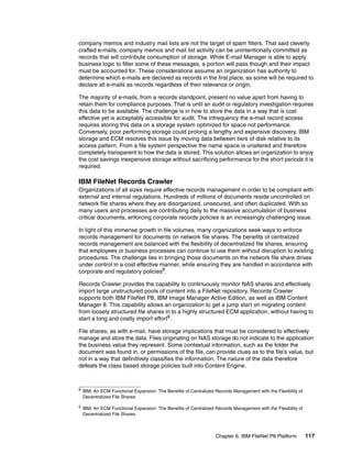 Chapter 6. IBM FileNet P8 Platform 117
company memos and industry mail lists are not the target of spam filters. That said cleverly
crafted e-mails, company memos and mail list activity can be unintentionally committed as
records that will contribute consumption of storage. While E-mail Manager is able to apply
business logic to filter some of these messages, a portion will pass though and their impact
must be accounted for. These considerations assume an organization has authority to
determine which e-mails are declared as records in the first place, as some will be required to
declare all e-mails as records regardless of their relevance or origin.
The majority of e-mails, from a records standpoint, present no value apart from having to
retain them for compliance purposes. That is until an audit or regulatory investigation requires
this data to be available. The challenge is in how to store the data in a way that is cost
effective yet is acceptably accessible for audit. The infrequency the e-mail record access
requires storing this data on a storage system optimized for space not performance.
Conversely, poor performing storage could prolong a lengthy and expensive discovery. IBM
storage and ECM resolves this issue by moving data between tiers of disk relative to its
access pattern. From a file system perspective the name space is unaltered and therefore
completely transparent to how the data is stored. This solution allows an organization to enjoy
the cost savings inexpensive storage without sacrificing performance for the short periods it is
required.
IBM FileNet Records Crawler
Organizations of all sizes require effective records management in order to be compliant with
external and internal regulations. Hundreds of millions of documents reside uncontrolled on
network file shares where they are disorganized, unsecured, and often duplicated. With so
many users and processes are contributing daily to the massive accumulation of business
critical documents, enforcing corporate records policies is an increasingly challenging issue.
In light of this immense growth in file volumes, many organizations seek ways to enforce
records management for documents on network file shares. The benefits of centralized
records management are balanced with the flexibility of decentralized file shares, ensuring
that employees or business processes can continue to use them without disruption to existing
procedures. The challenge lies in bringing those documents on the network file share drives
under control in a cost effective manner, while ensuring they are handled in accordance with
corporate and regulatory policies8
.
Records Crawler provides the capability to continuously monitor NAS shares and effectively
import large unstructured pools of content into a FileNet repository. Records Crawler
supports both IBM FileNet P8, IBM Image Manager Active Edition, as well as IBM Content
Manager 8. This capability allows an organization to get a jump start on migrating content
from loosely structured file shares in to a highly structured ECM application, without having to
start a long and costly import effort9
.
File shares, as with e-mail, have storage implications that must be considered to effectively
manage and store the data. Files originating on NAS storage do not indicate to the application
the business value they represent. Some contextual information, such as the folder the
document was found in, or permissions of the file, can provide clues as to the file’s value, but
not in a way that definitively classifies the information. The nature of the data therefore
defeats the class based storage policies built into Content Engine.
8
IBM, An ECM Functional Expansion: The Benefits of Centralized Records Management with the Flexibility of
Decentralized File Shares
9
IBM, An ECM Functional Expansion: The Benefits of Centralized Records Management with the Flexibility of
Decentralized File Shares
 