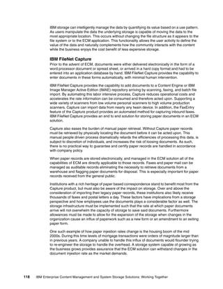 118 IBM Enterprise Content Management and System Storage Solutions: Working Together
IBM storage can intelligently manage the data by quantifying its value based on a use pattern.
As users manipulate the data the underlying storage is capable of moving the data to the
most appropriate location. This occurs without changing the file structure as it appears to the
file system or to the ECM application. This functionality allows the user activity to define the
value of the data and naturally complements how the community interacts with the content
while the business enjoys the cost benefit of less expensive storage.
IBM FileNet Capture
Prior to the advent of ECM, documents were either delivered electronically in the form of a
word processor document or spread sheet, or arrived in a hard copy format and had to be
entered into an application database by hand. IBM FileNet Capture provides the capability to
enter documents in these forms automatically, with minimal human intervention.
IBM FileNet Capture provides the capability to add documents to a Content Engine or IBM
Image Manager Active Edition (IMAE) repository arriving by scanning, faxing, and batch file
import. By automating this labor intensive process, Capture reduces operational costs and
accelerates the rate information can be consumed and therefore acted upon. Supporting a
wide variety of scanners from low volume personal scanners to high volume production
scanners, Capture can import data from nearly any twain device. In addition, the FaxEntry
feature of the Capture product provides an automated method for capturing inbound faxes.
IBM FileNet Capture provides an end to end solution for storing paper documents in an ECM
solution.
Capture also eases the burden of manual paper retrieval. Without Capture paper records
must be retrieved by physically locating the document before it can be acted upon. This
manual people driven process dramatically retards the efficiencies of processing this data, is
subject to discretion of individuals, and increases the risk of loosing documents. As such,
there is no practical way to guarantee and certify paper records are handled in accordance
with company policy.
When paper records are stored electronically, and managed in the ECM solution all of the
capabilities of ECM are directly applicable to those records. Faxes and paper mail can be
managed as auditable records eliminating the necessity to retrieve documents from a
warehouse and flagging paper documents for disposal. This is especially important for paper
records received from the general public.
Institutions with a rich heritage of paper based correspondence stand to benefit most from the
Capture product, but must also be aware of the impact on storage. Over and above the
consideration of importing their legacy paper records, these institutions also likely receive
thousands of faxes and postal letters a day. These factors have implications from a storage
perspective and how employees use the documents plays a considerable factor as well. The
storage infrastructure must be implemented such that the rate at which paper documents
arrive will not overwhelm the capacity of storage to save said documents. Furthermore
allowances must be made to allow for the expansion of the storage when changes in the
organization cause an influx of paperwork such as a new form or an amendment to an exiting
paper form.
One such example of how paper injestion rates change is the housing boom of the mid
2000s. During this time levels of mortgage transactions were orders of magnitude larger than
in previous years. A company unable to handle this influx of documents would flounder trying
to re-engineer the storage to handle the overhead. A storage system capable of growing as
the business grows provides assurance that the ECM solution can withstand changes in the
document injestion rate as the market demands.
 