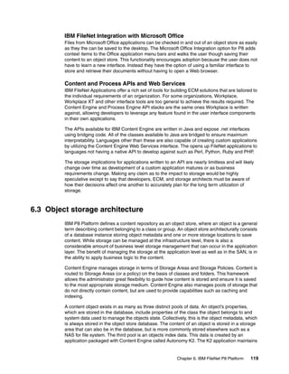 Chapter 6. IBM FileNet P8 Platform 119
IBM FileNet Integration with Microsoft Office
Files from Microsoft Office applications can be checked in and out of an object store as easily
as they the can be saved to the desktop. The Microsoft Office Integration option for P8 adds
context items to the Office application menu bars and walks the user though saving their
content to an object store. This functionality encourages adoption because the user does not
have to learn a new interface. Instead they have the option of using a familiar interface to
store and retrieve their documents without having to open a Web browser.
Content and Process APIs and Web Services
IBM FileNet Applications offer a rich set of tools for building ECM solutions that are tailored to
the individual requirements of an organization. For some organizations, Workplace,
Workplace XT and other interface tools are too general to achieve the results required. The
Content Engine and Process Engine API stacks are the same ones Workplace is written
against, allowing developers to leverage any feature found in the user interface components
in their own applications.
The APIs available for IBM Content Engine are written in Java and expose .net interfaces
using bridging code. All of the classes available to Java are bridged to ensure maximum
interpretability. Languages other than these are also capable of creating custom applications
by utilizing the Content Engine Web Services interface. The opens up FileNet applications to
languages not having a native API to develop against such as Perl, Python, Ruby and PHP.
The storage implications for applications written to an API are nearly limitless and will likely
change over time as development of a custom application matures or as business
requirements change. Making any claim as to the impact to storage would be highly
speculative except to say that developers, ECM, and storage architects must be aware of
how their decisions affect one another to accurately plan for the long term utilization of
storage.
6.3 Object storage architecture
IBM P8 Platform defines a content repository as an object store, where an object is a general
term describing content belonging to a class or group. An object store architecturally consists
of a database instance storing object metadata and one or more storage locations to save
content. While storage can be managed at the infrastructure level, there is also a
considerable amount of business level storage management that can occur in the application
layer. The benefit of managing the storage at the application level as well as in the SAN, is in
the ability to apply business logic to the content.
Content Engine manages storage in terms of Storage Areas and Storage Policies. Content is
routed to Storage Areas (or a policy) on the basis of classes and folders. This framework
allows the administrator great flexibility to guide how content is stored and ensure it is saved
to the most appropriate storage medium. Content Engine also manages pools of storage that
do not directly contain content, but are used to provide capabilities such as caching and
indexing.
A content object exists in as many as three distinct pools of data. An object’s properties,
which are stored in the database, include properties of the class the object belongs to and
system data used to manage the objects state. Collectively, this is the object metadata, which
is always stored in the object store database. The content of an object is stored in a storage
area that can also be in the database, but is more commonly stored elsewhere such as a
NAS for file system. The third pool is an objects index data. This data is created by an
application packaged with Content Engine called Autonomy K2. The K2 application maintains
 