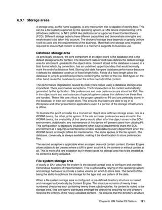 Chapter 6. IBM FileNet P8 Platform 121
6.3.1 Storage areas
A storage area, as the name suggests, is any mechanism that is capable of storing files. This
can be a file system supported by the operating system, a NAS device implementing CIFS
(Windows platforms) or NFS (UNIX like platforms) or a supported Fixed Content Device
(FCD). Different storage options have different capabilities and demonstrate strengths and
weaknesses to be taken into account. The choice of storage area depends on greatly on how
it will be used and the requirements of the business. More than one storage area might be
required to ensure that content is stored in a manner is supports its business use.
Database storage area
As previously indicated, the core component of an object store is the database and is the
default storage area for content. The document class or root class defines the default storage
area for all content uploaded to the object store. Content stored in the database is saved in a
blob format which, by convention, has an undefined upper boundary that would normally
mark the end of a database field. Storing blob data hampers database performance because
it defeats the database construct of fixed length fields. Fields of a fixed length allow the
database to jump to predefined pointers containing the content of the row. Blob types on the
other hand cause the database to scan the entire row to find the content.
The performance degradation caused by Blob types makes using a database storage area
impractical. There are however exceptions. The first exception is for content automatically
generated by the application. Site preferences and user preferences are stored as XML files
in the object store and are instances of special system classes that defines how these files
are handled. These files are critical to the proper operation of P8 and are preferably stored in
the database, in their own object store. This ensures that users are able to log in to
Workplace and other presentation applications even if a portion of the storage infrastructure
is offline.
To illustrate this point, consider for a moment an object store with two storage areas, one is a
WORM device, the other, a file system. If the site and user preferences were stored in the
WORM device, the availability of that device would affect all of the object stores in the ECM
environment. Additionally, any maintenance of this device will prevent users from utilizing P8.
This configuration is especially troublesome when several departments share the ECM
environment as it requires a maintenance window acceptable to every department when the
WORM device is brought offline for maintenance. The same applies or the file system. The
database, conversely, is always available, making it the ideal location to store preferences
files.
The second exception is applicable when an object does not contain content. Content Engine
allows objects to be created where a URI is given as a link to the content or without content at
all. This is more of a rare exception but in these cases no storage area has to be created as
no content is being uploaded.
File system storage area
A locally or SAN attached file system is the easiest storage area to configure and provides
tremendous flexibility of implementation. This is achieved by relying on the operating system
and storage hardware to provide a native volume on which to store data. The benefit of this
being the ability to optimize the storage for the type and use pattern of the data.
When a file system storage area is configured, a pre-defined directory structure is created
and managed automatically by Content Engine. This structure consists of twenty three
numbered directories each containing twenty three sub directories. As content is routed to the
storage area, files are evenly distributed amongst the directories ensuring no one directory
receives the entirety of the newly uploaded content. This ensures that the directory structure
 