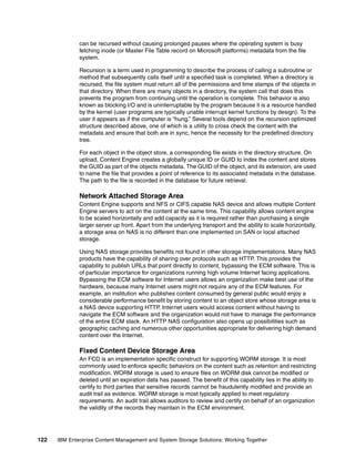 122 IBM Enterprise Content Management and System Storage Solutions: Working Together
can be recursed without causing prolonged pauses where the operating system is busy
fetching inode (or Master File Table record on Microsoft platforms) metadata from the file
system.
Recursion is a term used in programming to describe the process of calling a subroutine or
method that subsequently calls itself until a specified task is completed. When a directory is
recursed, the file system must return all of the permissions and time stamps of the objects in
that directory. When there are many objects in a directory, the system call that does this
prevents the program from continuing until the operation is complete. This behavior is also
known as blocking I/O and is uninterruptable by the program because it is a resource handled
by the kernel (user programs are typically unable interrupt kernel functions by design). To the
user it appears as if the computer is “hung.” Several tools depend on the recursion optimized
structure described above, one of which is a utility to cross check the content with the
metadata and ensure that both are in sync, hence the necessity for the predefined directory
tree.
For each object in the object store, a corresponding file exists in the directory structure. On
upload, Content Engine creates a globally unique ID or GUID to index the content and stores
the GUID as part of the objects metadata. The GUID of the object, and its extension, are used
to name the file that provides a point of reference to its associated metadata in the database.
The path to the file is recorded in the database for future retrieval.
Network Attached Storage Area
Content Engine supports and NFS or CIFS capable NAS device and allows multiple Content
Engine servers to act on the content at the same time. This capability allows content engine
to be scaled horizontally and add capacity as it is required rather than purchasing a single
larger server up front. Apart from the underlying transport and the ability to scale horizontally,
a storage area on NAS is no different than one implemented on SAN or local attached
storage.
Using NAS storage provides benefits not found in other storage implementations. Many NAS
products have the capability of sharing over protocols such as HTTP. This provides the
capability to publish URLs that point directly to content, bypassing the ECM software. This is
of particular importance for organizations running high volume Internet facing applications.
Bypassing the ECM software for Internet users allows an organization make best use of the
hardware, because many Internet users might not require any of the ECM features. For
example, an institution who publishes content consumed by general public would enjoy a
considerable performance benefit by storing content to an object store whose storage area is
a NAS device supporting HTTP. Internet users would access content without having to
navigate the ECM software and the organization would not have to manage the performance
of the entire ECM stack. An HTTP NAS configuration also opens up possibilities such as
geographic caching and numerous other opportunities appropriate for delivering high demand
content over the Internet.
Fixed Content Device Storage Area
An FCD is an implementation specific construct for supporting WORM storage. It is most
commonly used to enforce specific behaviors on the content such as retention and restricting
modification. WORM storage is used to ensure files on WORM disk cannot be modified or
deleted until an expiration data has passed. The benefit of this capability lies in the ability to
certify to third parties that sensitive records cannot be fraudulently modified and provide an
audit trail as evidence. WORM storage is most typically applied to meet regulatory
requirements. An audit trail allows auditors to review and certify on behalf of an organization
the validity of the records they maintain in the ECM environment.
 