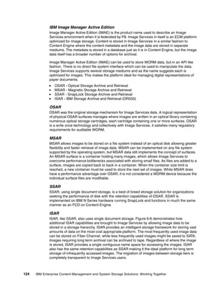 124 IBM Enterprise Content Management and System Storage Solutions: Working Together
IBM Image Manager Active Edition
Image Manager Active Edition (IMAE) is the product name used to describe an Image
Services environment when it is federated by P8. Image Services in itself is an ECM platform
optimized for image storage. Content is stored in Image Services in a similar fashion to
Content Engine where the content metadata and the image data are stored in separate
mediums. The metadata is stored in a database just as it is in Content Engine, but the image
data itself has a broader number of options for archival.
Image Manager Active Edition (IMAE) can be used to store WORM data, but in an API like
fashion. There is no direct file system interface which can be used to manipulate the data.
Image Services supports several storage mediums and as the name suggests each is
optimized for images. This makes the platform ideal for managing digital representations of
paper documents.
OSAR - Optical Storage Archive and Retrieval
MSAR - Magnetic Storage Archive and Retrieval
SSAR - SnapLock Storage Archive and Retrieval
ISAR - IBM Storage Archive and Retrieval (DR550)
OSAR
OSAR was the original storage mechanism for Image Services data. A logical representation
of physical OSAR surfaces manages where images are written in an optical library containing
numerous optical storage cartridges, each cartridge containing one or more surfaces. OSAR
is a write once technology and collectively with Image Services, it satisfies many regulatory
requirements for auditable WORM.
MSAR
MSAR allows images to be stored on a file system instead of an optical disk allowing greater
flexibility and faster retrieval of image data. MSAR can be implemented on any file system
supported by the operating system, but MSAR data still implements the concept of surfaces.
An MSAR surface is a container holding many images, which allows Image Services to
overcome performance bottlenecks associated with storing small files. As files are added to a
surface, images are copied back to back in a container. When the container size limit is
reached, a new container must be used to store the next set of images. While MSAR does
have a performance advantage over OSAR, it is not considered a WORM device because the
individual surface files are modifiable.
SSAR
SSAR, using single document storage, is a best of breed storage solution for organizations
seeking the performance of disk with the retention capabilities of OSAR. SSAR is
implemented on IBM N Series hardware running SnapLock and functions in much the same
manner as an FCD on Content Engine.
ISAR
ISAR, like SSAR, also uses single document storage. Figure 6-6 demonstrates how
additional ISAR capabilities are brought to Image Services by allowing image data to be
stored in a storage hierarchy. ISAR provides an intelligent storage framework for storing vast
amounts of data on the most cost appropriate platform. The most frequently used image data
can be stored on Fiber Channel, while less frequently used images might be saved to SATA.
Images requiring long term archival can be archived to tape. Regardless of where the image
is stored, ISAR provides a single contiguous name space for accessing the images. ISAR
also has the same retention capabilities as SSAR making it the ideal platform for long term
storage of infrequently accessed images. The migration of images between storage tiers is
completely transparent to Image Services users.
 