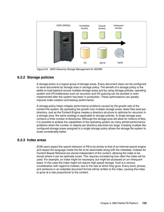 Chapter 6. IBM FileNet P8 Platform 125
Figure 6-6 ISAR Hierarchy Storage Management for WORM
6.3.2 Storage policies
A storage policy is a logical group of storage areas. Every document class can be configured
to store documents by storage area or storage policy. The benefit of a storage policy is the
ability to load balance across multiple storage areas and by using storage policies, operating
system and I/O bottlenecks such as recursion and I/O queuing can be avoided or even
implemented after the system has been in production. These optimizations can greatly
improve index creation and backup performance.
A storage policy helps mitigate performance problems caused by the growth rate of the
content file system. By spreading the growth over multiple storage areas, fewer files exist per
directory. Just as the Content Engine creates a directory structure to optimize for recursion in
a storage area, the same strategy is applicable to storage policies. A single storage area
contains a finite number of directories. Although the storage area will allow for millions of files,
it is possible to eclipse the capabilities of the operating system as many exhibit performance
problems when the number or objects per directory becomes too large. Creating multiple like
configured storage areas assigned to a single storage policy allows the storage file system to
scale considerably better.
6.3.3 Index areas
ECM users expect the search behavior of P8 to be similar to that of an Internet search engine
and expect the language inside the file to be searchable along with the metadata. Indexes for
Content Based Retrieval are stored independent of the content, allowing the index to be
stored where it can be optimally tuned. This requires considering how often the index will be
used. For example, an index might be necessary, but might be accessed on an infrequent
basis. In this case the index might not require high speed storage. Cost is a serious
consideration with regard to indexes, due to the rate at which they grow. Every word, phrase,
and sentence in an indexible document format will be written to the index, causing the index
to grow at a rate proportional to the content.
ISAR (DR550)
FC SATA TAPE
Casual
Access
Immediate
Access
Infrequent
Access
 