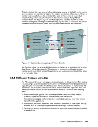 Chapter 6. IBM FileNet P8 Platform 129
To better illustrate the importance of referential integrity, assume for that a P8 environment is
used to process wire transfers for a bank. The process and content databases would have to
maintain references between the content and the state of the workflow to ensure that
collectively they are an accurate reflection of the customer account. If any of these
components are out of sync, any wire transfers in progress would be in error. Given the
liability of loosing or duplicating a transfer of money, any disruption or anomaly in this process
could have dire consequences for the institution entrusted to execute the transaction.
Figure 6-10 Replication Consistency Using SAN Volume Controller
It is therefore critical that when an ECM application is backed up or replicated, that all of the
data silos are referentially accurate. This achieved by ensuring the replication strategy
maintains write order fidelity across P8 applications, and backups occur while all of the data is
in an immutable state.
6.5.1 P8 Disaster Recovery using tape
For P8, backup and recovery using tape provides a baseline of data protection. Tape backup
requires using a specialized piece of software that connects to a server and copies its data to
tape at regular intervals. In the event of a disaster, the infrastructure is re-implemented, P8
applications are re-installed, and relevant data is restored from tape. Tape is the most cost
effective manner to provide disaster recovery for P8, however it is limited in the following
ways:
Data copied to tape must be in an immutable state for the duration of the backup
procedure, requiring P8 to be shut down while backups are running.
Tape demonstrates poor performance when used to back up many small files, which is
typical for ECM applications.
Availability of the data is dependent upon successful completion of backup jobs. Backup
software must be carefully managed to ensure everything is captured correctly.
Tape backup requires a dedicated administrator to ensure backups complete and media is
shipped off site.
WormStorage Area
Content Engine Database
Index Storage Area
Process Engine Database
Cache Storage Area
File SystemStorage Area Production
Data WormStorage Area
Content Engine Database
Index Storage Area
Process Engine Database
Cache Storage Area
File SystemStorage Area Replicated
Data
SVC
 
