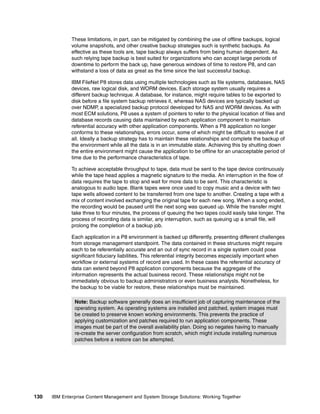 130 IBM Enterprise Content Management and System Storage Solutions: Working Together
These limitations, in part, can be mitigated by combining the use of offline backups, logical
volume snapshots, and other creative backup strategies such is synthetic backups. As
effective as these tools are, tape backup always suffers from being human dependent. As
such relying tape backup is best suited for organizations who can accept large periods of
downtime to perform the back up, have generous windows of time to restore P8, and can
withstand a loss of data as great as the time since the last successful backup.
IBM FileNet P8 stores data using multiple technologies such as file systems, databases, NAS
devices, raw logical disk, and WORM devices. Each storage system usually requires a
different backup technique. A database, for instance, might require tables to be exported to
disk before a file system backup retrieves it, whereas NAS devices are typically backed up
over NDMP, a specialized backup protocol developed for NAS and WORM devices. As with
most ECM solutions, P8 uses a system of pointers to refer to the physical location of files and
database records causing data maintained by each application component to maintain
referential accuracy with other application components. When a P8 application no longer
conforms to these relationships, errors occur, some of which might be difficult to resolve if at
all. Ideally a backup strategy has to maintain these relationships and complete the backup of
the environment while all the data is in an immutable state. Achieving this by shutting down
the entire environment might cause the application to be offline for an unacceptable period of
time due to the performance characteristics of tape.
To achieve acceptable throughput to tape, data must be sent to the tape device continuously
while the tape head applies a magnetic signature to the media. An interruption in the flow of
data requires the tape to stop and wait for more data to be sent. This characteristic is
analogous to audio tape. Blank tapes were once used to copy music and a device with two
tape wells allowed content to be transferred from one tape to another. Creating a tape with a
mix of content involved exchanging the original tape for each new song. When a song ended,
the recording would be paused until the next song was queued up. While the transfer might
take three to four minutes, the process of queuing the two tapes could easily take longer. The
process of recording data is similar, any interruption, such as queuing up a small file, will
prolong the completion of a backup job.
Each application in a P8 environment is backed up differently, presenting different challenges
from storage management standpoint. The data contained in these structures might require
each to be referentially accurate and an out of sync record in a single system could pose
significant fiduciary liabilities. This referential integrity becomes especially important when
workflow or external systems of record are used. In these cases the referential accuracy of
data can extend beyond P8 application components because the aggregate of the
information represents the actual business record. These relationships might not be
immediately obvious to backup administrators or even business analysts. Nonetheless, for
the backup to be viable for restore, these relationships must be maintained.
Note: Backup software generally does an insufficient job of capturing maintenance of the
operating system. As operating systems are installed and patched, system images must
be created to preserve known working environments. This prevents the practice of
applying customization and patches required to run application components. These
images must be part of the overall availability plan. Doing so negates having to manually
re-create the server configuration from scratch, which might include installing numerous
patches before a restore can be attempted.
 