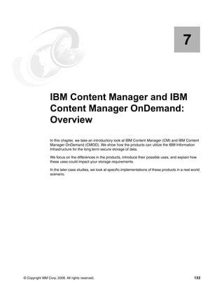 © Copyright IBM Corp. 2008. All rights reserved. 133
Chapter 7. IBM Content Manager and IBM
Content Manager OnDemand:
Overview
In this chapter, we take an introductory look at IBM Content Manager (CM) and IBM Content
Manager OnDemand (CMOD). We show how the products can utilize the IBM Information
Infrastructure for the long term secure storage of data.
We focus on the differences in the products, introduce their possible uses, and explain how
these uses could impact your storage requirements.
In the later case studies, we look at specific implementations of these products in a real world
scenario.
7
 