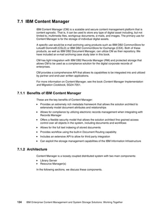 134 IBM Enterprise Content Management and System Storage Solutions: Working Together
7.1 IBM Content Manager
IBM Content Manager (CM) is a scalable and secure content management platform that is
content agnostic. That is, it can be used to store any type of digital asset including, but not
limited to, multimedia files, workgroup documents, e-mails, and images. The primary use for
Content Manager is for the storage of individual digital assets.
A specific use would be e-mail archiving using products such as IBM DB2 CommonStore for
Lotus® Domino® (CSLD) or IBM DB2 CommonStore for Exchange (CSX). Both of these
products, as well as IBM DB2 Document Manager, can utilize CM as their repository. We
have included an e-mail archiving case study later in this book.
CM has tight integration with IBM DB2 Records Manager (RM) and protected storage that
allows CM to be used as a compliance solution for the digital corporate records of
enterprises.
CM provides a comprehensive API that allows its capabilities to be integrated into and utilized
by partner and end-user written applications.
For more information on Content Manager, see the book Content Manager Implementation
and Migration Cookbook, SG24-7051.
7.1.1 Benefits of IBM Content Manager
These are the key benefits of Content Manager:
Provides an extremely rich metadata framework that allows the solution architect to
extensively model document attributes and relationships
Allows for compliance by utilizing electronic records management when integrating with
Records Manager
Offers a flexible security model that allows the solution architect fine grained access
control over all objects in the system, including documents and workflows
Allows for the full text indexing of stored documents
Provides workflow using the built-in Document Routing capability
Includes an extensive API to allow for third party integration
Can exploit the storage management capabilities of the IBM Information Infrastructure
7.1.2 Architecture
Content Manager is a loosely coupled distributed system with two main components:
Library Server
Resource Manager(s)
In the following sections, we discuss these components.
 