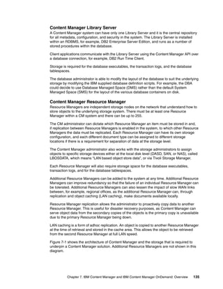Chapter 7. IBM Content Manager and IBM Content Manager OnDemand: Overview 135
Content Manager Library Server
A Content Manager system can have only one Library Server and it is the central repository
for all metadata, configuration, and security in the system. The Library Server is installed
within an RDBMS, for example, DB2 Enterprise Server Edition, and runs as a number of
stored procedures within the database.
Client applications communicate with the Library Server using the Content Manager API over
a database connection, for example, DB2 Run Time Client.
Storage is required for the database executables, the transaction logs, and the database
tablespaces.
The database administrator is able to modify the layout of the database to suit the underlying
storage by modifying the IBM supplied database definition scripts. For example, the DBA
could decide to use Database Managed Space (DMS) rather than the default System
Managed Space (SMS) for the layout of the various database containers on disk.
Content Manager Resource Manager
Resource Managers are independent storage nodes on the network that understand how to
store objects to the underlying storage system. There must be at least one Resource
Manager within a CM system and there can be up to 255.
The CM administrator can dictate which Resource Manager an item must be stored in and,
if replication between Resource Managers is enabled in the system, to which other Resource
Managers the data must be replicated. Each Resource Manager can have its own storage
configuration, and each different document type can be assigned to different storage
locations if there is a requirement for separation of data at the storage level.
The Content Manager administrator also works with the storage administrators to assign
objects to specific storage devices either at the local disk level (DASD, SAN, or NAS), called
LBOSDATA, which means “LAN based object store data”, or via Tivoli Storage Manager.
Each Resource Manager will also require storage space for the database executables,
transaction logs, and for the database tablespaces.
Additional Resource Managers can be added to the system at any time. Additional Resource
Managers can improve redundancy so that the failure of an individual Resource Manager can
be tolerated. Additional Resource Managers can also lessen the impact of slow WAN links
between, for example, regional offices, as the additional Resource Manager can, through
replication and object caching (LAN caching), make documents available locally.
Resource Manager replication allows the administrator to proactively copy data to another
Resource Manager. This is useful for disaster recovery purposes, as Content Manager can
serve object data from the secondary copies of the objects is the primary copy is unavailable
due to the primary Resource Manager being down.
LAN caching is a form of adhoc replication. An object is copied to another Resource Manager
at the time of retrieval and stored in the cache area. This allows the object to be retrieved
from the second Resource Manager at full LAN speed.
Figure 7-1 shows the architecture of Content Manager and the storage that is required to
underpin a Content Manager solution. Additional Resource Managers are not shown in this
diagram.
 