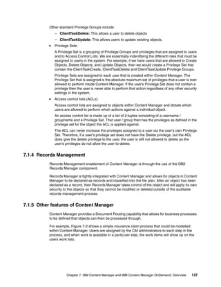 Chapter 7. IBM Content Manager and IBM Content Manager OnDemand: Overview 137
Other standard Privilege Groups include:
– ClientTaskDelete: This allows a user to delete objects
– ClientTaskUpdate: This allows users to update existing objects.
Privilege Sets:
A Privilege Set is a grouping of Privilege Groups and privileges that are assigned to users
and to Access Control Lists. We are essentially indentifying the different roles that must be
assigned to users in the system. For example, if we have users that are allowed to Create
Objects, Delete Objects, and Update Objects, then we would create a Privilege Set that
contain the ClientTaskCreate, ClientTaskDelete and ClientTaskUpdate Privilege Groups.
Privilege Sets are assigned to each user that is created within Content Manager. The
Privilege Set that is assigned is the absolute maximum set of privileges that a user is ever
allowed to perform inside Content Manager. If the user’s Privilege Set does not contain a
privilege then the user is never able to perform that action regardless of any other security
settings in the system.
Access control lists (ACLs):
Access control lists are assigned to objects within Content Manager and dictate which
users are allowed to perform which actions against a individual object.
An access control list is made up of a list of 2-tuples consisting of a username /
groupname and a Privilege Set. That user / group then has the privileges as defined in the
privilege set for the object the ACL is applied against.
The ACL can never increase the privileges assigned to a user via the user’s own Privilege
Set. Therefore, if a user’s privilege set does not have the Delete privilege, but the ACL
does give the delete privilege to the user, the user is still not allowed to delete as the
user’s privileges do not allow the user to delete.
7.1.4 Records Management
Records Management enablement of Content Manager is through the use of the DB2
Records Manager component.
Records Manager is tightly integrated with Content Manager and allows for objects in Content
Manager to be declared as records and classified into the file plan. After an object has been
declared as a record, then Records Manager takes control of the object and will apply its own
security to the objects so that they cannot be modified or deleted outside of the auditable
records management process.
7.1.5 Other features of Content Manager
Content Manager provides a Document Routing capability that allows for business processes
to be defined that objects can then be processed through.
For example, Figure 7-2 shows a simple insurance claim process that could be modelled
within Content Manager. Users are assigned by the CM administrators to each step in the
process, and when work is available in a particular step, the work items will show up on the
users work lists.
 