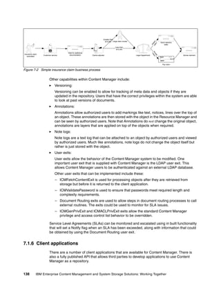138 IBM Enterprise Content Management and System Storage Solutions: Working Together
Figure 7-2 Simple insurance claim business process
Other capabilities within Content Manager include:
Versioning:
Versioning can be enabled to allow for tracking of meta data and objects if they are
updated in the repository. Users that have the correct privileges within the system are able
to look at past versions of documents.
Annotations:
Annotations allow authorized users to add markings like text, notices, lines over the top of
an object. These annotations are then stored with the object in the Resource Manager and
can be seen by authorized users. Note that Annotations do not change the original object,
annotations are layers that are applied on top of the objects when required.
Note logs:
Note logs are a text log that can be attached to an object by authorized users and viewed
by authorized users. Much like annotations, note logs do not change the object itself but
rather is just stored with the object.
User exits:
User exits allow the behavior of the Content Manager system to be modified. One
important user exit that is supplied with Content Manager is the LDAP user exit. This
allows Content Manager users to be authenticated against an external LDAP database.
Other user exits that can be implemented include these:
– ICMFetchContentExit is used for processing objects after they are retrieved from
storage but before it is returned to the client application.
– ICMValidatePassword is used to ensure that passwords meet required length and
complexity requirements.
– Document Routing exits are used to allow steps in document routing processes to call
external routines. The exits could be used to monitor for SLA issues.
– ICMGenPrivExit and ICMACLPrivExit exits allow the standard Content Manager
privilege and access control list behavior to be overridden.
Service Level Agreements (SLAs) can be monitored and escalated using in built functionality
that will set a Notify flag when an SLA has been exceeded, along with information that could
be obtained by using the Document Routing user exit.
7.1.6 Client applications
There are a number of client applications that are available for Content Manager. There is
also a fully published API that allows third parties to develop applications to use Content
Manager as a repository.
Customer service
Insurance claim
submitted
Claims adjuster Legal Department
Pay to $
Pay claim
Wait for additional
documentation Advise claimant
Send rejection
letter
Large claim review
Less than
$10,000
Accept
Claim
Rejectclaim
Greater than
$10,000
 