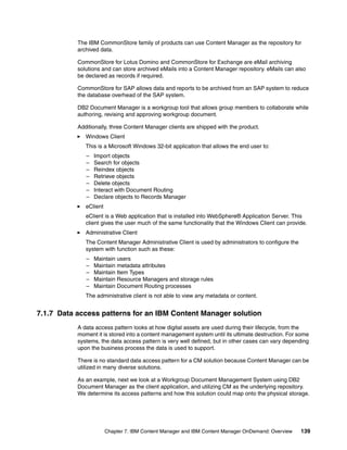 Chapter 7. IBM Content Manager and IBM Content Manager OnDemand: Overview 139
The IBM CommonStore family of products can use Content Manager as the repository for
archived data.
CommonStore for Lotus Domino and CommonStore for Exchange are eMail archiving
solutions and can store archived eMails into a Content Manager repository. eMails can also
be declared as records if required.
CommonStore for SAP allows data and reports to be archived from an SAP system to reduce
the database overhead of the SAP system.
DB2 Document Manager is a workgroup tool that allows group members to collaborate while
authoring, revising and approving workgroup document.
Additionally, three Content Manager clients are shipped with the product.
Windows Client
This is a Microsoft Windows 32-bit application that allows the end user to:
– Import objects
– Search for objects
– Reindex objects
– Retrieve objects
– Delete objects
– Interact with Document Routing
– Declare objects to Records Manager
eClient
eClient is a Web application that is installed into WebSphere® Application Server. This
client gives the user much of the same functionality that the Windows Client can provide.
Administrative Client
The Content Manager Administrative Client is used by administrators to configure the
system with function such as these:
– Maintain users
– Maintain metadata attributes
– Maintain Item Types
– Maintain Resource Managers and storage rules
– Maintain Document Routing processes
The administrative client is not able to view any metadata or content.
7.1.7 Data access patterns for an IBM Content Manager solution
A data access pattern looks at how digital assets are used during their lifecycle, from the
moment it is stored into a content management system until its ultimate destruction. For some
systems, the data access pattern is very well defined, but in other cases can vary depending
upon the business process the data is used to support.
There is no standard data access pattern for a CM solution because Content Manager can be
utilized in many diverse solutions.
As an example, next we look at a Workgroup Document Management System using DB2
Document Manager as the client application, and utilizing CM as the underlying repository.
We determine its access patterns and how this solution could map onto the physical storage.
 