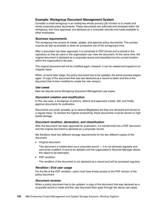 140 IBM Enterprise Content Management and System Storage Solutions: Working Together
Example: Workgroup Document Management System
Consider a small workgroup in an enterprise whose primary job function is to create and
revise corporate policy documents. These documents are authored and reviewed within the
workgroup, and once approved, are declared as a corporate records and made available to
other employees.
Business requirements
The workgroup has access to create, update, and approve policy documents. This access
must be as fast as possible to allow for productive use of the workgroup’s time.
After a document has been approved, it is converted to PDF format and is stored in the
repository so that all users in the organization can view the document. At the same time, the
original document is declared as a corporate record and classified into the correct location
within the organization’s file plan.
The original document will not be modified again, however, it can be viewed and copied on an
irregular basis.
When, at some later stage, the policy document has to be updated, the above process begins
again. A copy of the document that was last declared as a record is taken and this is the
document that is then modified to create the new revision.
Use cases
Next we discuss some Workgroup Document Management use cases.
Document creation and modification
In this use case, a workgroup of authors, editors and approvers create, edit, and finally
approve documents for publication.
Documents are small, possibly up to several Megabytes but they are retrieved and stored on
a regular basis. To achieve the highest productivity, these documents must be stored on high
speed storage.
Document rendition, declaration, and classification
After the document has been approved for publication, it is transformed into a PDF document
and the original document is declared as a corporate record.
We therefore have two different storage requirements for the two different copies of the
document:
Original document:
This document is locked down as a corporate record — it is not retrieved regularly and
cannot be modified. It cannot be deleted until the organization’s Records Manager allows
the object to be destroyed.
PDF rendition:
The rendition of the document is not declared as a record and will be accessed regularly.
Rendition / End user usage
For the life of the PDF rendition, users must have timely access to the PDF version of the
policy document.
Document revision
When a policy document has to be updated, a copy of the document that was declared as a
corporate record is made and this new document then goes through the above use cases.
 