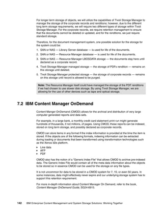 142 IBM Enterprise Content Management and System Storage Solutions: Working Together
For longer term storage of objects, we will utilize the capabilities of Tivoli Storage Manager to
manage the storage of the corporate records and renditions; however, due to the different
long term storage requirements, we will require two different types of storage within Tivoli
Storage Manager. For the corporate records, we require retention management to ensure
that the documents cannot be deleted or updated, and for the renditions, we just require
standard storage.
Therefore, for the document management system, one possible solution for the storage for
the system could be:
1. SAN or NAS — Library Server database — is used for life of the documents.
2. SAN or NAS — Resource Manager database — is used for life of the documents.
3. SAN or NAS — Resource Manager LBOSDATA storage — the documents stay here until
declared as a corporate record.
4. Tivoli Storage Manager managed storage — the storage of PDFs rendition — remains on
this storage until deleted.
5. Tivoli Storage Manager protected storage — the storage of corporate records — remains
on this storage until record is allowed to be purged.
7.2 IBM Content Manager OnDemand
Content Manger OnDemand (CMOD) allows for the archival and distribution of very large
computer generated reports and data sets.
For example, in a large bank, a monthly credit card statement print run might generate
hundreds of thousands, if not millions, of pages. Using CMOD, these reports can be indexed,
stored on long term storage, and possibly declared as corporate records.
CMOD can store items in any format if the index information is provided at the time the item is
stored. If the objects are of the following formats, indexing information can be extracted
during loading or documents that been transformed using transformation technologies such
as the Xenos d2e platform.
Line data
AFP
PDF
CMOD also has the notion of a “Generic Index File” that allows CMOD to archive pre-indexed
data. The Generic Index File would contain all of the meta data information about the objects
to be stored so in essence CMOD can be used for the storage on any file types.
It is not uncommon for data to be stored in a CMOD system for 7, 10, or even 50 years. In
some instances, data might effectively never expire and our underlying storage system has to
support this retention requirement.
For more in-depth information about Content Manager On Demand, refer to the book,
Content Manager OnDemand Guide, SG24-6915.
Note: The Resource Manager itself could have managed the storage of the PDF renditions
if we had chosen to use slower disk storage. By using Tivoli Storage Manager, we are
allowing for the use of other devices such as tape and optical storage.
 